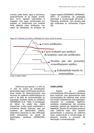 ISSN 2318-4752, Volume 1, N2, 2013 
39 
animais pelas fezes, água e alimentos, 
particularmente os de origem animal, 
bem como aqueles submetidos à 
irrigação, com água contaminada por 
esgotos, ou diretamente com material 
fecal utilizada como fertilizante, nos 
casos de variedades de produtos de 
origem vegetal (GERMANO; GERMANO, 
2001). A ocorrência de patologias 
associada a contaminação alimentar é 
frequente, entretanto, nem sempre elas 
são notificadas ou conhecidas (Figura 
05). 
Figura 05 - Pirâmide que ilustra a notificação dos casos: ponta de iceberg 
Fonte: Forsythe (2005). 
Estima-se que apenas 1 a 10% do 
nº real de surtos de toxinfecções 
alimentares sejam confirmados devido ao 
atual estado de desenvolvimento dos 
serviços de vigilância epidemiológica do 
país e da falta de conscientização da 
população brasileira frente ao problema 
(GERMANO et al., 1993). A constatação 
de falhas na coleta dos dados 
disponíveis, muitas vezes subestimam a 
ocorrência dessas doenças, seja por 
ausência de atendimento médico, 
diagnóstico impreciso ou não notificação 
pelos profissionais da saúde às 
autoridades sanitárias (SENAC/DN, 
2001). 
CONCLUSÃO 
Quanto as análises 
microbiológicas, 80% estavam impróprias 
para consumo, pois apresentaram altas 
concentrações de coliforme total, acima 
dos limites estabelecidos pela legislação, 
indicando as condições higiênico-sanitárias 
insatisfatórias das amostras 
avaliadas, estando em desacordo com a 
legislação. Dessas 20 amostras positivas 
para coliforme total, 40% também 
apresentaram a presença de coliforme 
fecal, evidenciando a contaminação do 
alimento durante o processo de 
fabricação e comercialização. 
 