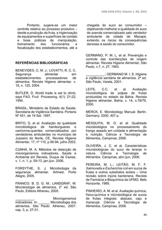 ISSN 2318-4752, Volume 1, N2, 2013 
40 
Portanto, sugere-se um maior 
controle relativo ao processo produtivo – 
desde a produção da fruta, a higienização 
de equipamentos e superfícies de contato 
e boas práticas de manipulação, 
treinamento dos funcionários e 
fiscalização dos estabelecimentos, até a 
chegada do suco ao consumidor – 
objetivando melhorar a qualidade do suco 
de acerola comercializado pelo vendedor 
ambulante da cidade de Macapá, 
evitando os riscos de consequências 
danosas à saúde do consumidor. 
REFERÊNCIAS BIBLIOGRÁFICAS 
BENEVIDES, C. M. J.; LOVATTI, R. C. C. 
Segurança alimentar em 
estabelecimentos processadores de 
alimentos. Revista Higiene alimentar. v. 
18, n. 125, 2004. 
BUTLER, D. World trade is set to climb, 
says FAO. Fruit Processing, 4(1): 21-22, 
1994. 
BRASIL, Ministério de Estado da Saúde. 
Secretaria de Vigilância Sanitária. Portaria 
Nº 451, de 19 Set. 1997. 
BRITO, G. et al. Avaliação da qualidade 
microbiológica de hambúrgueres e 
cachorros-quentes comercializados por 
vendedores ambulantes no município de 
Juazeiro do Norte, CE. Revista Higiene 
Alimentar, 17, nº 110, p.90-94, julho 2003. 
CUNHA, M. A. Métodos de detecção de 
microrganismos indicadores. Saúde e 
Ambiente em Revista, Duque de Caxias, 
v. 1, n. 1, p. 09-13, jan./jun. 2006. 
FORSYTHE, S. J. Microbiologia da 
segurança alimentar. Artmed, Porto 
Alegre, 2005. 
FRANCO, B. D. G. M.; LANDGRAF, M. 
Microbiologia de alimentos. 2° ed. São 
Paulo, Editora Atheneu, 2005. 
__________. Microrganismos 
indicadores. In: ______ Microbiologia dos 
alimentos. São Paulo: Atheneu, 2007. 
cap. 3, p. 27-31. 
GERMANO, P. M. L. et al. Prevenção e 
controle das toxinfecções de origem 
alimentar. Revista Higiene Alimentar, São 
Paulo, v.7, n. 27, 1993. 
__________.; GERMANO M. I. S. Higiene 
e vigilância sanitária de alimentos. 2ª ed. 
São Paulo, Varela, 2001. 
LEITE, C.C. et al. Avaliação 
microbiológica de polpas de frutas 
produzidas no estado da Bahia. Revista 
Higiene alimentar. Bahia, v. 14, n.78/79, 
2000. 
MERCK, E. Microbiology Manual. Berlin. 
Germany: 2000. 407 p. 
MESQUITA, M. O. et al. Qualidade 
microbiológica no processamento do 
frango assado em unidade e alimentação 
e nutrição. Ciência e Tecnologia de 
Alimentos, Campinas, 2006. 
OLIVEIRA, J. C. et al. Características 
microbiológicas do suco de laranja in 
natura. Ciência e Tecnologia de 
Alimentos. Campinas, abri./jun, 2006. 
PEREIRA, M. L.; LEITÃO, M. F. F. 
Salmonella e Escherichia coli em sucos de 
frutas e outros substratos ácidos – Uma 
revisão sobre injúria bacteriana. Revista 
de Farmácia e Bioquímica da UFMG. Belo 
Horizonte, 1989. 
PINHEIRO, A. M. et al. Avaliação química, 
físico-química e microbiológica de sucos 
de frutas integrais: abacaxi, caju e 
maracujá. Ciência e Tecnologia de 
Alimentos. Campinas, 2006. 
 