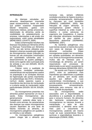 ISSN 2318-4752, Volume 1, N2, 2013 
30 
INTRODUÇÃO 
As doenças veiculadas por 
alimentos desempenham importante 
papel socioeconômico, tendo em vista 
que podem ocasionar incapacidade 
laboral temporária, gastos com 
tratamento médicos, perdas emocionais, 
deterioração de alimentos, perda de 
credibilidade do estabelecimento ou 
empresa, indenizações e até prisão dos 
responsáveis, entre outras penalidades 
(BENEVIDES; LOVATTI, 2004). 
Estas contaminações resultam nas 
Doenças Veiculadas por Alimentos (DVA) 
ou Doenças Transmitidas por Alimentos 
(DTA), que são termos utilizados para 
designar a doença causada pela ingestão 
de microrganismos viáveis (infecção) ou 
toxinas por ele produzidas (intoxicação) 
em quantidades suficientes para o 
desenvolvimento de quadro patológico, 
tendo como agente vetor e principal porta 
de entrada a via oral (SOUZA; SILVA; 
SOUZA, 2004). 
Fatores como a qualidade da 
matéria-prima, condições ambientais, 
características dos equipamentos usados 
na preparação e as condições técnicas 
de higienização são pontos importantes 
na epidemiologia das DVA’s. Entretanto, 
nenhum destes aspectos supera a 
importância das técnicas de manipulação 
e a própria saúde do manipulador nesta 
particularidade (SOUZA; SILVA; SOUZA, 
2004). 
Os microrganismos presentes nos 
alimentos podem representar um risco à 
saúde. Estes microrganismos são 
genericamente denominados 
“patogênicos”, podendo afetar tanto o 
homem como animais. As características 
das doenças que esses microrganismos 
causam dependem de uma série de 
fatores inerentes ao alimento, ao 
microrganismo patogênico em questão e 
ao individuo a ser afetado. 
Os microrganismos patogênicos 
podem chegar até o alimento por 
inúmeras vias, sempre refletindo 
condições precárias de higiene durante a 
produção, armazenamento, distribuição 
ou manuseio em nível doméstico 
(FRANCO; LANDGRAF, 2005). Nas 
infecções de origem alimentar, os 
microrganismos podem infectar a 
superfície intestinal ou então invadir o 
intestino e outras estruturas do 
organismo dos hospedeiros. A maioria 
das infecções alimentares manifesta-se 
por diarréia de grau variável e 
desconforto abdominal (GERMANO; 
GERMANO, 2001). 
As bactérias patogênicas e/ou 
suas toxinas causam a maioria dos surtos 
com casos de doenças de origem 
alimentar conhecidos. Esses 
microrganismos podem ser encontrados, 
em variadas quantidades, em alimentos 
crus. Entre os microrganismos existentes, 
muitos são de interesse para a 
microbiologia de alimentos, por serem 
responsáveis por processos de 
deterioração ou por serem causadores de 
doenças alimentares (SENAC/DN, 2001). 
De acordo com Franco e Landgraf 
(2007), entre os parâmetros mais 
importantes que determinam a qualidade 
de um alimento, sem dúvida estão 
aqueles que definem as suas 
características microbiológicas, o que 
permite avaliá-lo quanto às condições de 
processamento, armazenamento, 
distribuição para consumo, vida útil e 
riscos à saúde da população. 
Os microrganismos estão 
associados com a disponibilidade, a 
abundância e a qualidade do alimento 
para o consumo humano. Os alimentos 
são facilmente contaminados por 
microrganismos na natureza durante a 
manipulação, e após ter sido 
contaminado, o alimento serve como 
meio para o crescimento de 
microrganismos, podendo até mesmo 
mudar as suas características físicas, 
químicas e organolépticas levando-o à 
deterioração (CUNHA, 2006). 
 