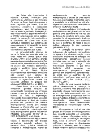 ISSN 2318-4752, Volume 1, N2, 2013 
31 
As frutas são importantes à 
nutrição humana, sobretudo pelo 
suprimento de vitaminas e sais minerais. 
Os sucos de frutas tropicais atendem a 
estes requisitos por serem ricos em 
nutrientes, açúcares e substâncias 
antioxidantes, além de apresentarem 
sabor e aroma agradáveis. A composição 
dos sucos de frutas segundo Pinheiro et 
al (2006), varia de acordo com a espécie, 
estágio de maturação, fatores climáticos 
e condições de cultivo das frutas. 
Contudo, é necessário que as técnicas de 
processamento e conservação de sucos 
sejam eficazes em manter as 
características originais das frutas. 
A comercialização informal de 
sucos de frutas tem crescido mais que 
cinco vezes nos últimos quinze anos 
(BUTLER, 1994) e vem ganhando grande 
atenção das autoridades e organizações 
internacionais, que concentram esforços 
na análise dos impactos econômicos, 
sociais e sanitários dessa atividade 
(BRITO et al., 2003). Muitos 
estabelecimentos de comércio ambulante 
não contam com sistema de 
abastecimento de água tratada, o que 
dificulta a higienização correta dos 
utensílios utilizados no preparo das 
refeições (RODRIGUES et al., 2003). 
Dessa forma, os sucos de frutas 
constituem grandes veículos de 
contaminação microbiana. As principais 
causas podem ser através da superfície 
externa do fruto, a higienização 
inadequada de equipamentos e utensílios 
e, principalmente, a água de preparo, 
podendo ser portadora de diversos 
microrganismos, dentre eles merece 
destaque a Escherichia coli. Mesmo 
pequenos níveis de contaminação com 
esse microrganismo, podem resultar em 
infecções alimentares (BRITO et al., 
2003; RODRIGUES et al., 2003). 
A qualidade microbiológica de uma 
bebida é determinada por diversos 
parâmetros, incluindo atributos de 
natureza física, química, nutricional, 
sensorial e microbiológica. Atendo-se 
exclusivamente ao aspecto 
microbiológico, a análise de uma bebida 
fornecerá informações importantes sobre 
a qualidade da matéria-prima utilizada, 
higiene e sanitização das instalações e 
ambiente (SENAI/RJ, 2001). 
Nessas condições, em função da 
avaliação microbiológica do produto, será 
possível uma estimativa de sua vida útil 
ou tempo de prateleira bem como, pela 
pesquisa de microrganismos indicadores 
de contaminação fecal, será positivada 
ou não a existência de riscos à saúde 
publica advindos de seu consumo 
(SENAI/RJ, 2001). 
A utilização de bactérias como 
indicadores da qualidade microbiologia 
da água e dos alimentos surgiu com a 
dificuldade encontrada na detecção de 
microrganismos patogênicos nesses 
produtos, uma vez que a detecção de 
cada microrganismo exige uma 
metodologia diferente, o que torna 
bastante difícil pesquisar os 
microrganismos patogênicos que 
poderão ser encontrados, considerando-se 
ainda que a ausência de um 
determinado patógeno não exclui a 
presença de outros (SILVA, 2000; 
SENAI/RJ, 2001). 
Então, de uma maneira bastante 
prática, determina-se a presença, a 
ausência, o número mais provável ou a 
população desses microrganismos que 
se encontre diretamente relacionado com 
os microrganismos patogênicos que se 
deseja investigar. Independentemente da 
classificação sistemática, esses 
microrganismos foram determinados 
“indicadores de contaminação” (SILVA, 
2000). 
Microrganismos indicadores são 
grupos ou espécies de microrganismos 
que, quando presentes em alimentos, 
podem fornecer informações sobre a 
ocorrência de contaminação de origem 
fecal, sobre a provável presença de 
patógenos ou sobre a deterioração 
potencial do alimento, além de poderem 
indicar condições sanitárias inadequadas 
 