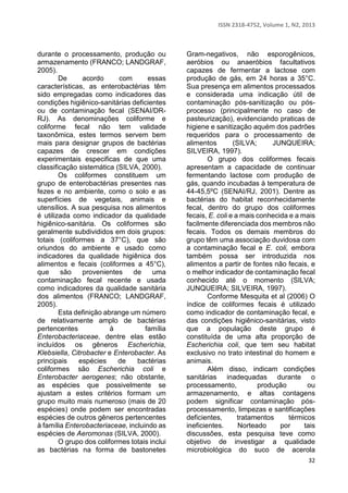 ISSN 2318-4752, Volume 1, N2, 2013 
32 
durante o processamento, produção ou 
armazenamento (FRANCO; LANDGRAF, 
2005). 
De acordo com essas 
características, as enterobactérias têm 
sido empregadas como indicadores das 
condições higiênico-sanitárias deficientes 
ou de contaminação fecal (SENAI/DR-RJ). 
As denominações coliforme e 
coliforme fecal não tem validade 
taxonômica, estes termos servem bem 
mais para designar grupos de bactérias 
capazes de crescer em condições 
experimentais especificas de que uma 
classificação sistemática (SILVA, 2000). 
Os coliformes constituem um 
grupo de enterobactérias presentes nas 
fezes e no ambiente, como o solo e as 
superfícies de vegetais, animais e 
utensílios. A sua pesquisa nos alimentos 
é utilizada como indicador da qualidade 
higiênico-sanitária. Os coliformes são 
geralmente subdivididos em dois grupos: 
totais (coliformes a 37°C), que são 
oriundos do ambiente e usado como 
indicadores da qualidade higiênica dos 
alimentos e fecais (coliformes a 45°C), 
que são provenientes de uma 
contaminação fecal recente e usada 
como indicadores da qualidade sanitária 
dos alimentos (FRANCO; LANDGRAF, 
2005). 
Esta definição abrange um número 
de relativamente amplo de bactérias 
pertencentes à família 
Enterobacteriaceae, dentre elas estão 
incluídos os gêneros Escherichia, 
Klebsiella, Citrobacter e Enterobacter. As 
principais espécies de bactérias 
coliformes são Escherichia coli e 
Enterobacter aerogenes; não obstante, 
as espécies que possivelmente se 
ajustam a estes critérios formam um 
grupo muito mais numeroso (mais de 20 
espécies) onde podem ser encontradas 
espécies de outros gêneros pertencentes 
à família Enterobacteriaceae, incluindo as 
espécies de Aeromonas (SILVA, 2000). 
O grupo dos coliformes totais inclui 
as bactérias na forma de bastonetes 
Gram-negativos, não esporogênicos, 
aeróbios ou anaeróbios facultativos 
capazes de fermentar a lactose com 
produção de gás, em 24 horas a 35°C. 
Sua presença em alimentos processados 
e considerada uma indicação útil de 
contaminação pós-sanitização ou pós-processo 
(principalmente no caso de 
pasteurização), evidenciando praticas de 
higiene e sanitização aquém dos padrões 
requeridos para o processamento de 
alimentos (SILVA; JUNQUEIRA; 
SILVEIRA, 1997). 
O grupo dos coliformes fecais 
apresentam a capacidade de continuar 
fermentando lactose com produção de 
gás, quando incubadas à temperatura de 
44-45,5ºC (SENAI/RJ, 2001). Dentre as 
bactérias do habitat reconhecidamente 
fecal, dentro do grupo dos coliformes 
fecais, E. coli e a mais conhecida e a mais 
facilmente diferenciada dos membros não 
fecais. Todos os demais membros do 
grupo têm uma associação duvidosa com 
a contaminação fecal e E. coli, embora 
também possa ser introduzida nos 
alimentos a partir de fontes não fecais, e 
o melhor indicador de contaminação fecal 
conhecido até o momento (SILVA; 
JUNQUEIRA; SILVEIRA, 1997). 
Conforme Mesquita et al (2006) O 
índice de coliformes fecais é utilizado 
como indicador de contaminação fecal, e 
das condições higiênico-sanitárias, visto 
que a população deste grupo é 
constituída de uma alta proporção de 
Escherichia coli, que tem seu habitat 
exclusivo no trato intestinal do homem e 
animais. 
Além disso, indicam condições 
sanitárias inadequadas durante o 
processamento, produção ou 
armazenamento, e altas contagens 
podem significar contaminação pós-processamento, 
limpezas e santificações 
deficientes, tratamentos térmicos 
ineficientes. Norteado por tais 
discussões, esta pesquisa teve como 
objetivo de investigar a qualidade 
microbiológica do suco de acerola 
 