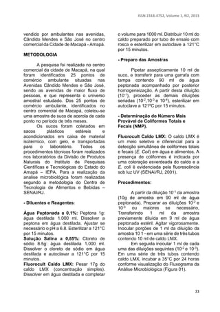 ISSN 2318-4752, Volume 1, N2, 2013 
33 
vendido por ambulantes nas avenidas, 
Cândido Mendes e São José no centro 
comercial da Cidade de Macapá - Amapá. 
METODOLOGIA 
A pesquisa foi realizada no centro 
comercial da cidade de Macapá, na qual 
foram identificados 25 pontos de 
comércio ambulante situadas nas 
Avenidas Cândido Mendes e São José, 
sendo as avenidas de maior fluxo de 
pessoas, e que representa o universo 
amostral estudado. Dos 25 pontos de 
comércio ambulante, identificados no 
centro comercial de Macapá, coletou-se 
uma amostra de suco de acerola de cada 
ponto no período de três meses. 
Os sucos foram coletados em 
sacos plásticos estéreis e 
acondicionados em caixa de material 
isotérmico, com gelo, e transportadas 
para o laboratório. Todos os 
procedimentos técnicos foram realizados 
nos laboratórios da Divisão de Produtos 
Naturais do Instituto de Pesquisas 
Científicas e Tecnológicas do Estado do 
Amapá – IEPA. Para a realização da 
analise microbiológica foram realizadas 
segundo a metodologia do Centro de 
Tecnologia de Alimentos e Bebidas – 
SENAI/RJ. 
- Diluentes e Reagentes: 
Água Peptonada a 0,1%: Peptona 1g: 
água destilada 1.000 ml. Dissolver a 
peptona em água destilada. Ajustar se 
necessário o pH a 6.8. Esterilizar a 121°C 
por 15 minutos. 
Solução Salina a 0,85%: Cloreto de 
sódio 8.5g: água destilada 1.000 ml. 
Dissolver o cloreto de sódio em água 
destilada e autoclavar a 121°C por 15 
minutos. 
Fluorocult Caldo LMX: Pesar 17g do 
caldo LMX (concentração simples). 
Dissolver em água destilada e completar 
o volume para 1000 ml. Distribuir 10 ml do 
caldo preparado por tubo de ensaio com 
rosca e esterilizar em autoclave a 121°C 
por 15 minutos. 
- Preparo das Amostras 
Pipetar assepticamente 10 ml de 
suco, e transferir para uma garrafa com 
tampa contendo 90 ml de água 
peptonada acompanhado por posterior 
homogeneização. A partir desta diluição 
(10-1), proceder as demais diluições 
seriadas (10-2,10-3 e 10-4), esterilizar em 
autoclave a 121ºC por 15 minutos. 
- Determinação do Número Mais 
Provável de Coliformes Totais e 
Fecais (NMP). 
Fluorocult Caldo LMX: O caldo LMX é 
um meio seletivo e diferencial para a 
detecção simultânea de coliformes totais 
e fecais (E. Coli) em água e alimentos. A 
presença de coliformes é indicada por 
uma coloração esverdeada do caldo e a 
E. coli é evidenciada pela fluorescência 
sob luz UV (SENAI/RJ, 2001). 
Procedimentos: 
A partir da diluição 10-1 da amostra 
(10g de amostra em 90 ml de água 
peptonada). Preparar as diluições 10-2 e 
10-3 ou maiores se necessário, 
Transferindo 1 ml da amostra 
previamente diluída em 9 ml de água 
peptonada estéril. Agitar vigorosamente. 
Inocular porções de 1 ml da diluição da 
amostra 10 1 - em uma série de três tubos 
contendo 10 ml de caldo LMX. 
Em seguida inocular 1 ml de cada 
uma das diluições seguintes (10-2 e 10-3). 
Em uma série de três tubos contendo 
caldo LMX, incubar a 35°C por 24 horas 
conforme visualização do Fluxograma da 
Análise Microbiológica (Figura 01). 
 
