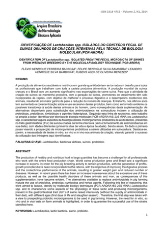 ISSN 2318-4752 – Volume 2, N1, 2014
1
IDENTIFICAÇÃO DE Lactobacillus spp. ISOLADOS DO CONTEÚDO FECAL DE
SUÍNOS ORIUNDOS DE CRIAÇÕES INTENSIVAS PELA TÉCNICA DE BIOLOGIA
MOLECULAR (PCR-ARDRA)
IDENTIFICATION OF Lactobacillus spp. ISOLATED FROM THE FECAL MICROBIOTA OF SWINES
FROM INTENSIVE BREEDING BY THE MOLECULAR BIOLOGY TECHNIQUE (PCR-ARDRA)
FLÁVIO HENRIQUE FERREIRA BARBOSA1; FELIPE HENRIQUE SILVA BAMBIRRA2; LEANDRO
HENRIQUE SILVA BAMBIRRA3; RUBENS ALEX DE OLIVEIRA MENEZES4
RESUMO
A produção de alimentos saudáveis e nutritivos em grande quantidade tem se tornado um desafio para todos
os profissionais que trabalham com toda a cadeia produtiva alimentícia. A produção mundial de suínos
cresceu e o Brasil teve um aumento significativo nas exportações de carne suína. Para que a atividade de
criação de suínos se mantenha produtiva, com a geração de lucros, promotores de crescimento têm sido
incorporados às rações, com objetivo de melhorar o processo digestivo e o desempenho zootécnico dos
animais, resultando em maior ganho de peso e redução do número de doenças. Entretanto, nos últimos anos
tem aumentado a conscientização sobre o uso excessivo destes produtos, bem como se tornado evidente os
possíveis transtornos à saúde destes animais e do homem, como consequências desta suplementação. As
alternativas disponíveis para substituição dos antimicrobianos na suinocultura incluem a utilização de
probióticos, prebióticos, simbióticos e agentes fitoterápicos. Seguindo esta linha de raciocínio, este trabalho
se propôs a isolar, identificar por técnicas de biologia molecular (PCR-ARDRA16S-23S rRNA) os Lactobacillus
spp. e caracterizar alguns aspectos da fisiologia destes microrganismos produtores de ácido láctico, presentes
no trato gastrintestinal (TGI) de suínos criados de forma intensiva (sem o fornecimento de antimicrobianos em
sua dieta), com idades diferentes (primeiros dias de vida e época de abate). Sendo assim, foi dado o primeiro
passo visando a prospecção de microrganismos probióticos a serem utilizadas em suinocultura. Destaca-se,
porém, a necessidade de testes in vitro, ex vivo e in vivo nos animais de criação, visando garantir o sucesso
da utilização das linhagens aqui identificadas.
PALAVRAS-CHAVE: Lactobacillus, bactérias lácticas, suínos, probiótico.
ABSTRACT
The production of healthy and nutritious food in large quantities has become a challenge for all professionals
who work with the entire food production chain. World swine production grew and Brazil saw a significant
increase in exports. In order for the pig breeding activity to remain productive, with the generation of profits,
growth promoters have been incorporated into the rations, with the objective of improving the digestive process
and the zootechnical performance of the animals, resulting in greater weight gain and reduced number of
diseases. However, in recent years there has been an increase in awareness about the excessive use of these
products, as well as the possible health disorders of these animals and man, as consequences of this
supplementation, have become evident. The alternatives available to replace antimicrobials in pig farming
include the use of probiotics, prebiotics, symbiotics and herbal agents. Following this line of reasoning, this
work aimed to isolate, identify by molecular biology techniques (PCR-ARDRA16S-23S rRNA) Lactobacillus
spp. and to characterize some aspects of the physiology of these lactic acid-producing microorganisms,
present in the gastrointestinal tract (GIT) of swine raised intensively (without the supply of antimicrobials in
their diet), with different ages (first days of life and slaughter season) . Therefore, the first step was taken with
a view to prospecting probiotic microorganisms to be used in pig farming. However, the need for in vitro, ex
vivo and in vivo tests on farm animals is highlighted, in order to guarantee the successful use of the strains
identified here.
KEYWORDS: Lactobacillus, lactic bacteria, swine, probiotic.
 