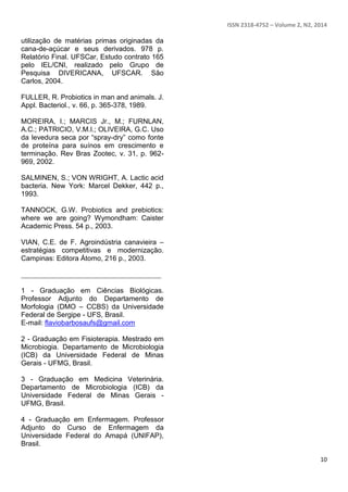 ISSN 2318-4752 – Volume 2, N2, 2014
10
utilização de matérias primas originadas da
cana-de-açúcar e seus derivados. 978 p.
Relatório Final. UFSCar, Estudo contrato 165
pelo IEL/CNI, realizado pelo Grupo de
Pesquisa DIVERICANA, UFSCAR. São
Carlos, 2004.
FULLER, R. Probiotics in man and animals. J.
Appl. Bacteriol., v. 66, p. 365-378, 1989.
MOREIRA, I.; MARCIS Jr., M.; FURNLAN,
A.C.; PATRICIO, V.M.I.; OLIVEIRA, G.C. Uso
da levedura seca por “spray-dry” como fonte
de proteína para suínos em crescimento e
terminação. Rev Bras Zootec, v. 31, p. 962-
969, 2002.
SALMINEN, S.; VON WRIGHT, A. Lactic acid
bacteria. New York: Marcel Dekker, 442 p.,
1993.
TANNOCK, G.W. Probiotics and prebiotics:
where we are going? Wymondham: Caister
Academic Press. 54 p., 2003.
VIAN, C.E. de F. Agroindústria canavieira –
estratégias competitivas e modernização.
Campinas: Editora Átomo, 216 p., 2003.
________________________________________
1 - Graduação em Ciências Biológicas.
Professor Adjunto do Departamento de
Morfologia (DMO – CCBS) da Universidade
Federal de Sergipe - UFS, Brasil.
E-mail: flaviobarbosaufs@gmail.com
2 - Graduação em Fisioterapia. Mestrado em
Microbiogia. Departamento de Microbiologia
(ICB) da Universidade Federal de Minas
Gerais - UFMG, Brasil.
3 - Graduação em Medicina Veterinária.
Departamento de Microbiologia (ICB) da
Universidade Federal de Minas Gerais -
UFMG, Brasil.
4 - Graduação em Enfermagem. Professor
Adjunto do Curso de Enfermagem da
Universidade Federal do Amapá (UNIFAP),
Brasil.
 