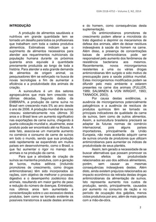 ISSN 2318-4752 – Volume 2, N2, 2014
2
INTRODUÇÃO
A produção de alimentos saudáveis e
nutritivos em grande quantidade tem se
tornado um desafio para todos os profissionais
que trabalham com toda a cadeia produtiva
alimentícia. Estimativas indicam que o
suprimento de alimentos necessários para
atender aos requerimentos nutricionais da
população humana durante os próximos
quarenta anos equivale à quantidade
previamente produzida ao longo de toda a
história. Para atender a esta grande demanda
de alimentos de origem animal, os
pesquisadores têm se esforçado na busca de
novas tecnologias a fim de aumentar a
eficiência e a produtividade dos animais de
criação.
A suinocultura é um dos setores
agropecuários que mais tem crescido nas
últimas décadas. Segundo dados da
EMBRAPA, a produção de carne suína no
Brasil vem crescendo mais 5% ao ano desde
o ano de 2006. A produção mundial de suínos
cresceu sistematicamente nos últimos 30
anos e o Brasil teve um aumento significativo
nas exportações de carne suína, chegando à
quarta colocação mundial e, atualmente, esse
produto pode ser encontrado até na Rússia. A
este fato, associa-se um marcante aumento
no comércio e consumo de carne de suínos
em todo o mundo, sendo que sua produção
está rapidamente se expandindo em muitos
países em desenvolvimento, como o Brasil, o
que faz aumentar o rigor no manejo dos
animais e na produção da carne.
Para que a atividade de criação de
suínos se mantenha produtiva, com a geração
de lucros, muitos aditivos (incluindo
promotores de crescimento, como drogas
antimicrobianas) têm sido incorporados às
rações, com objetivo de melhorar o processo
digestivo e o desempenho zootécnico dos
animais, resultando em maior ganho de peso
e redução do número de doenças. Entretanto,
nos últimos anos tem aumentado a
conscientização sobre o uso excessivo destes
produtos, bem como se tornado evidente os
possíveis transtornos à saúde destes animais
e do homem, como consequências desta
suplementação.
Os antimicrobianos promotores de
crescimento podem alterar a microbiota do
trato digestivo e deprimir os mecanismos de
defesa dos animais, além de deixar resíduos
indesejáveis à saúde do homem na carne.
Além disso, a presença de concentrações
baixas de antimicrobianos pode ser
responsável pelo aumento dos fenômenos de
resistência bacteriana aos mesmos.
Recentemente, novos microrganismos
resistentes a uma ou várias drogas
antimicrobianas têm surgido e sido motivo de
preocupação para a saúde pública mundial.
Estes microrganismos modificados podem se
difundir pelo meio ambiente e estarem
presentes na carne dos animais (FULLER,
1989; SALMINEN & VON WRIGHT, 1993;
TANNOCK, 2003).
Por causa destas evidências, a
ausência de microrganismos potencialmente
patogênicos e a ausência de resíduos de
produtos químicos têm se tornado os
principais indicadores de qualidade da carne
de suínos, bem como de outros alimentos.
Assim, a suinocultura brasileira precisará se
adaptar às futuras normas de comércio
internacional, pois alguns países
importadores, principalmente da União
Europeia, não mais aceitarão adquirir carne
de suínos oriunda de produtores que utilizam
antimicrobianos para aumentar os índices de
produtividade de seus plantéis.
Assim, tem gerado a necessidade de se
buscar alternativas que possam promover os
mesmos efeitos de produtividade
relacionados ao uso dos aditivos alimentares,
porém, sem causar as mesmas
consequências indesejáveis destes. Além
disto, ainda existem prejuízos relacionados ao
impacto econômico da retirada destas drogas
antimicrobianas da alimentação de suínos.
Isto representa aumento nos custos de
produção, sendo, principalmente, causados
por aumento no consumo de ração e no
período de ocupação dos galpões, menos
ciclos produtivos por ano, além de mais gastos
com a mão-de-obra.
 