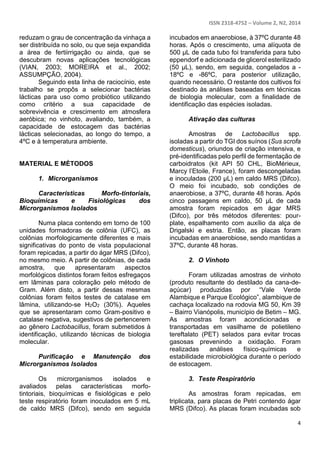 ISSN 2318-4752 – Volume 2, N2, 2014
4
reduzam o grau de concentração da vinhaça a
ser distribuída no solo, ou que seja expandida
a área de fertiirrigação ou ainda, que se
descubram novas aplicações tecnológicas
(VIAN, 2003; MOREIRA et al., 2002;
ASSUMPÇÃO, 2004).
Seguindo esta linha de raciocínio, este
trabalho se propôs a selecionar bactérias
lácticas para uso como probiótico utilizando
como critério a sua capacidade de
sobrevivência e crescimento em atmosfera
aeróbica; no vinhoto, avaliando, também, a
capacidade de estocagem das bactérias
lácticas selecionadas, ao longo do tempo, a
4ºC e à temperatura ambiente.
MATERIAL E MÉTODOS
1. Microrganismos
Características Morfo-tintoriais,
Bioquímicas e Fisiológicas dos
Microrganismos Isolados
Numa placa contendo em torno de 100
unidades formadoras de colônia (UFC), as
colônias morfologicamente diferentes e mais
significativas do ponto de vista populacional
foram repicadas, a partir do ágar MRS (Difco),
no mesmo meio. A partir de colônias, de cada
amostra, que apresentaram aspectos
morfológicos distintos foram feitos esfregaços
em lâminas para coloração pelo método de
Gram. Além disto, a partir dessas mesmas
colônias foram feitos testes de catalase em
lâmina, utilizando-se H2O2 (30%). Aqueles
que se apresentaram como Gram-positivo e
catalase negativa, sugestivos de pertencerem
ao gênero Lactobacillus, foram submetidos à
identificação, utilizando técnicas de biologia
molecular.
Purificação e Manutenção dos
Microrganismos Isolados
Os microrganismos isolados e
avaliados pelas características morfo-
tintoriais, bioquímicas e fisiológicas e pelo
teste respiratório foram inoculados em 5 mL
de caldo MRS (Difco), sendo em seguida
incubados em anaerobiose, à 37ºC durante 48
horas. Após o crescimento, uma alíquota de
500 µL de cada tubo foi transferida para tubo
eppendorf e adicionada de glicerol esterilizado
(50 µL), sendo, em seguida, congelados a -
18ºC e -86ºC, para posterior utilização,
quando necessário. O restante dos cultivos foi
destinado às análises baseadas em técnicas
de biologia molecular, com a finalidade de
identificação das espécies isoladas.
Ativação das culturas
Amostras de Lactobacillus spp.
isoladas a partir do TGI dos suínos (Sus scrofa
domesticus), oriundos de criação intensiva, e
pré-identificadas pelo perfil de fermentação de
carboidratos (kit API 50 CHL, BioMérieux,
Marcy l’Etoile, France), foram descongeladas
e inoculadas (200 µL) em caldo MRS (Difco).
O meio foi incubado, sob condições de
anaerobiose, a 37ºC, durante 48 horas. Após
cinco passagens em caldo, 50 µL de cada
amostra foram repicados em ágar MRS
(Difco), por três métodos diferentes: pour-
plate, espalhamento com auxílio da alça de
Drigalski e estria. Então, as placas foram
incubadas em anaerobiose, sendo mantidas a
37ºC, durante 48 horas.
2. O Vinhoto
Foram utilizadas amostras de vinhoto
(produto resultante do destilado da cana-de-
açúcar) produzidas por “Vale Verde
Alambique e Parque Ecológico”, alambique de
cachaça localizado na rodovia MG 50, Km 39
– Bairro Vianópolis, município de Betim – MG.
As amostras foram acondicionadas e
transportadas em vasilhame de polietileno
tereftalato (PET) selados para evitar trocas
gasosas prevenindo a oxidação. Foram
realizadas análises físico-químicas e
estabilidade microbiológica durante o período
de estocagem.
3. Teste Respiratório
As amostras foram repicadas, em
triplicata, para placas de Petri contendo ágar
MRS (Difco). As placas foram incubadas sob
 