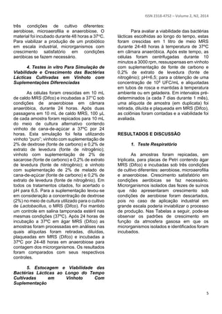 ISSN 2318-4752 – Volume 2, N2, 2014
5
três condições de cultivo diferentes:
aerobiose, microaerofilia e anaerobiose. O
material foi incubado durante 48 horas a 37oC.
Para viabilizar a produção de um probiótico
em escala industrial, microrganismos com
crescimento satisfatório em condições
aeróbicas se fazem necessário.
4. Testes in vitro Para Simulação de
Viabilidade e Crescimento das Bactérias
Lácticas Cultivadas em Vinhoto com
Suplementações Diferenciadas
As células foram crescidas em 10 mL
de caldo MRS (Difco) e incubadas a 37°C sob
condições de anaerobiose em câmara
anaeróbica, durante 24 horas. Após duas
passagens em 10 mL de caldo MRS, 100 µL
de cada amostra foram repicados para 10 mL
do meio de cultura alternativo contendo
vinhoto de cana-de-açúcar a 37ºC por 24
horas. Esta simulação foi feita utilizando
vinhoto “puro”; vinhoto com suplementação de
2% de dextrose (fonte de carbono) e 0,2% de
extrato de levedura (fonte de nitrogênio);
vinhoto com suplementação de 2% de
sacarose (fonte de carbono) e 0,2% de extrato
de levedura (fonte de nitrogênio); e vinhoto
com suplementação de 2% de melado de
cana-de-açúcar (fonte de carbono) e 0,2% de
extrato de levedura (fonte de nitrogênio). Em
todos os tratamentos citados, foi acertado o
pH para 6,5. Para a suplementação levou-se
em consideração a concentração de dextrose
(2%) no meio de cultura utilizado para o cultivo
de Lactobacillus, o MRS (Difco). Foi mantido
um controle em salina tamponada estéril nas
mesmas condições (37ºC). Após 24 horas de
incubação a 37ºC em ágar MRS (Difco) as
amostras foram processadas em análises nas
quais alíquotas foram retiradas, diluídas,
plaqueadas em MRS (Difco) e incubadas a
37ºC por 24-48 horas em anaerobiose para
contagem dos microrganismos. Os resultados
foram comparados com seus respectivos
controles.
5. Estocagem e Viabilidade das
Bactérias Lácticas ao Longo do Tempo
Cultivadas em Vinhoto Com
Suplementação
Para avaliar a viabilidade das bactérias
lácticas escolhidas ao longo do tempo, estas
foram crescidas em 1 litro de meio MRS
durante 24-48 horas à temperatura de 37ºC
em câmara anaeróbica. Após este tempo, as
células foram centrifugadas durante 10
minutos a 3000 rpm, ressuspensas em vinhoto
com suplementação de fonte de carbono e
0,2% de extrato de levedura (fonte de
nitrogênio); pH=6,5; para a obtenção de uma
concentração de 108 UFC/mL e aliquotadas
em tubos de rosca e mantidas à temperatura
ambiente ou em geladeira. Em intervalos pré-
determinados (a cada 7 dias durante 1 mês),
uma alíquota de amostra (em duplicata) foi
retirada, diluída e plaqueada em MRS (Difco),
as colônias foram contadas e a viabilidade foi
avaliada.
RESULTADOS E DISCUSSÃO
1. Teste Respiratório
As amostras foram repicadas, em
triplicata, para placas de Petri contendo ágar
MRS (Difco) e incubadas sob três condições
de cultivo diferentes: aerobiose, microaerofilia
e anaerobiose. Crescimento satisfatório em
condições aeróbicas se faz necessário.
Microrganismos isolados das fezes de suínos
que não apresentaram crescimento sob
condições de aerobiose foram descartados,
pois no caso de aplicação industrial em
grande escala poderia inviabilizar o processo
de produção. Nas Tabelas a seguir, pode-se
observar os padrões de crescimento em
função da atmosfera gasosa em que os
microrganismos isolados e identificados foram
incubados.
 