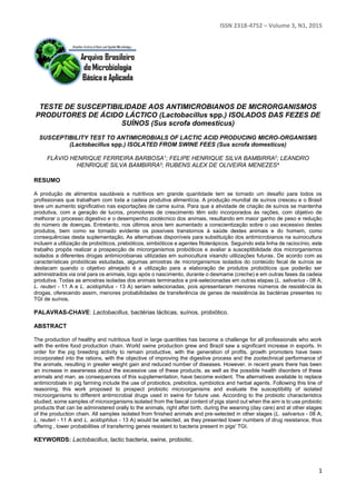 ISSN 2318-4752 – Volume 3, N1, 2015
1
TESTE DE SUSCEPTIBILIDADE AOS ANTIMICROBIANOS DE MICRORGANISMOS
PRODUTORES DE ÁCIDO LÁCTICO (Lactobacillus spp.) ISOLADOS DAS FEZES DE
SUÍNOS (Sus scrofa domesticus)
SUSCEPTIBILITY TEST TO ANTIMICROBIALS OF LACTIC ACID PRODUCING MICRO-ORGANISMS
(Lactobacillus spp.) ISOLATED FROM SWINE FEES (Sus scrofa domesticus)
FLÁVIO HENRIQUE FERREIRA BARBOSA1; FELIPE HENRIQUE SILVA BAMBIRRA2; LEANDRO
HENRIQUE SILVA BAMBIRRA3; RUBENS ALEX DE OLIVEIRA MENEZES4
RESUMO
A produção de alimentos saudáveis e nutritivos em grande quantidade tem se tornado um desafio para todos os
profissionais que trabalham com toda a cadeia produtiva alimentícia. A produção mundial de suínos cresceu e o Brasil
teve um aumento significativo nas exportações de carne suína. Para que a atividade de criação de suínos se mantenha
produtiva, com a geração de lucros, promotores de crescimento têm sido incorporados às rações, com objetivo de
melhorar o processo digestivo e o desempenho zootécnico dos animais, resultando em maior ganho de peso e redução
do número de doenças. Entretanto, nos últimos anos tem aumentado a conscientização sobre o uso excessivo destes
produtos, bem como se tornado evidente os possíveis transtornos à saúde destes animais e do homem, como
consequências desta suplementação. As alternativas disponíveis para substituição dos antimicrobianos na suinocultura
incluem a utilização de probióticos, prebióticos, simbióticos e agentes fitoterápicos. Seguindo esta linha de raciocínio, este
trabalho propôs realizar a prospecção de microrganismos probióticos e avaliar a susceptibilidade dos microrganismos
isolados a diferentes drogas antimicrobianas utilizadas em suinocultura visando utilizações futuras. De acordo com as
características probióticas estudadas, algumas amostras de microrganismos isolados do conteúdo fecal de suínos se
destacam quando o objetivo almejado é a utilização para a elaboração de produtos probióticos que poderão ser
administrados via oral para os animais, logo após o nascimento, durante o desmame (creche) e em outras fases da cadeia
produtiva. Todas as amostras isoladas dos animais terminados e pré-selecionadas em outras etapas (L. salivarius - 08 A;
L. reuteri - 11 A e L. acidophilus - 13 A) seriam selecionadas, pois apresentaram menores números de resistência às
drogas, oferecendo assim, menores probabilidades de transferência de genes de resistência às bactérias presentes no
TGI de suínos.
PALAVRAS-CHAVE: Lactobacillus, bactérias lácticas, suínos, probiótico.
ABSTRACT
The production of healthy and nutritious food in large quantities has become a challenge for all professionals who work
with the entire food production chain. World swine production grew and Brazil saw a significant increase in exports. In
order for the pig breeding activity to remain productive, with the generation of profits, growth promoters have been
incorporated into the rations, with the objective of improving the digestive process and the zootechnical performance of
the animals, resulting in greater weight gain and reduced number of diseases. However, in recent years there has been
an increase in awareness about the excessive use of these products, as well as the possible health disorders of these
animals and man, as consequences of this supplementation, have become evident. The alternatives available to replace
antimicrobials in pig farming include the use of probiotics, prebiotics, symbiotics and herbal agents. Following this line of
reasoning, this work proposed to prospect probiotic microorganisms and evaluate the susceptibility of isolated
microorganisms to different antimicrobial drugs used in swine for future use. According to the probiotic characteristics
studied, some samples of microorganisms isolated from the faecal content of pigs stand out when the aim is to use probiotic
products that can be administered orally to the animals, right after birth, during the weaning (day care) and at other stages
of the production chain. All samples isolated from finished animals and pre-selected in other stages (L. salivarius - 08 A;
L. reuteri - 11 A and L. acidophilus - 13 A) would be selected, as they presented lower numbers of drug resistance, thus
offering , lower probabilities of transferring genes resistant to bacteria present in pigs' TGI.
KEYWORDS: Lactobacillus, lactic bacteria, swine, probiotic.
 