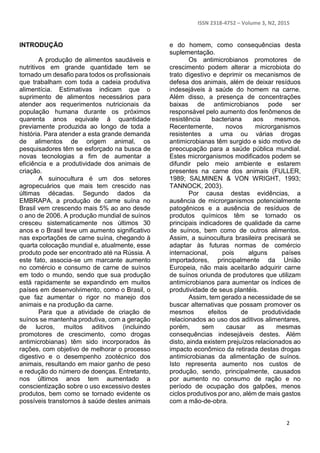 ISSN 2318-4752 – Volume 3, N2, 2015
2
INTRODUÇÃO
A produção de alimentos saudáveis e
nutritivos em grande quantidade tem se
tornado um desafio para todos os profissionais
que trabalham com toda a cadeia produtiva
alimentícia. Estimativas indicam que o
suprimento de alimentos necessários para
atender aos requerimentos nutricionais da
população humana durante os próximos
quarenta anos equivale à quantidade
previamente produzida ao longo de toda a
história. Para atender a esta grande demanda
de alimentos de origem animal, os
pesquisadores têm se esforçado na busca de
novas tecnologias a fim de aumentar a
eficiência e a produtividade dos animais de
criação.
A suinocultura é um dos setores
agropecuários que mais tem crescido nas
últimas décadas. Segundo dados da
EMBRAPA, a produção de carne suína no
Brasil vem crescendo mais 5% ao ano desde
o ano de 2006. A produção mundial de suínos
cresceu sistematicamente nos últimos 30
anos e o Brasil teve um aumento significativo
nas exportações de carne suína, chegando à
quarta colocação mundial e, atualmente, esse
produto pode ser encontrado até na Rússia. A
este fato, associa-se um marcante aumento
no comércio e consumo de carne de suínos
em todo o mundo, sendo que sua produção
está rapidamente se expandindo em muitos
países em desenvolvimento, como o Brasil, o
que faz aumentar o rigor no manejo dos
animais e na produção da carne.
Para que a atividade de criação de
suínos se mantenha produtiva, com a geração
de lucros, muitos aditivos (incluindo
promotores de crescimento, como drogas
antimicrobianas) têm sido incorporados às
rações, com objetivo de melhorar o processo
digestivo e o desempenho zootécnico dos
animais, resultando em maior ganho de peso
e redução do número de doenças. Entretanto,
nos últimos anos tem aumentado a
conscientização sobre o uso excessivo destes
produtos, bem como se tornado evidente os
possíveis transtornos à saúde destes animais
e do homem, como consequências desta
suplementação.
Os antimicrobianos promotores de
crescimento podem alterar a microbiota do
trato digestivo e deprimir os mecanismos de
defesa dos animais, além de deixar resíduos
indesejáveis à saúde do homem na carne.
Além disso, a presença de concentrações
baixas de antimicrobianos pode ser
responsável pelo aumento dos fenômenos de
resistência bacteriana aos mesmos.
Recentemente, novos microrganismos
resistentes a uma ou várias drogas
antimicrobianas têm surgido e sido motivo de
preocupação para a saúde pública mundial.
Estes microrganismos modificados podem se
difundir pelo meio ambiente e estarem
presentes na carne dos animais (FULLER,
1989; SALMINEN & VON WRIGHT, 1993;
TANNOCK, 2003).
Por causa destas evidências, a
ausência de microrganismos potencialmente
patogênicos e a ausência de resíduos de
produtos químicos têm se tornado os
principais indicadores de qualidade da carne
de suínos, bem como de outros alimentos.
Assim, a suinocultura brasileira precisará se
adaptar às futuras normas de comércio
internacional, pois alguns países
importadores, principalmente da União
Europeia, não mais aceitarão adquirir carne
de suínos oriunda de produtores que utilizam
antimicrobianos para aumentar os índices de
produtividade de seus plantéis.
Assim, tem gerado a necessidade de se
buscar alternativas que possam promover os
mesmos efeitos de produtividade
relacionados ao uso dos aditivos alimentares,
porém, sem causar as mesmas
consequências indesejáveis destes. Além
disto, ainda existem prejuízos relacionados ao
impacto econômico da retirada destas drogas
antimicrobianas da alimentação de suínos.
Isto representa aumento nos custos de
produção, sendo, principalmente, causados
por aumento no consumo de ração e no
período de ocupação dos galpões, menos
ciclos produtivos por ano, além de mais gastos
com a mão-de-obra.
 