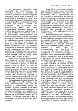 ISSN 2318-4752 – Volume 3, N2, 2015
3
As alternativas disponíveis para
substituição dos antimicrobianos na
suinocultura incluem a utilização de
probióticos, prebióticos, simbióticos e agentes
fitoterápicos. Dentre estas, a utilização dos
microrganismos probióticos constitui uma
perspectiva extremamente interessante, pois
as próprias bactérias benéficas da microbiota
intestinal dos animais poderiam ser
empregadas em substituição aos
antimicrobianos. Nestes casos, estes
microrganismos poderiam favorecer o
equilíbrio do ecossistema gastrintestinal, o
que seria refletido em melhoria da saúde e
boa produtividade. Trabalhos científicos têm
sido conduzidos tentando avaliar a eficiência
da utilização dos probióticos, em substituição
aos produtos químicos, para modular a saúde
de suínos comerciais e proporcionar um
ganho de peso adequado. Bactérias do
gênero Lactobacillus são os principais
microrganismos desejáveis encontrados em
grandes quantidades por todo o trato
gastrintestinal (TGI) de suínos, mostrando ser
fortes candidatas como probióticos para estes
animais (FULLER, 1989; SALMINEN & VON
WRIGHT, 1993; TANNOCK, 2003).
Quanto aos Sistemas Agroindustriais
(SAG) existentes no Brasil, sabe-se que o
sucroalcooleiro se destaca pela importância
social, econômica e política. A crise do
Proálcool, após a década de 1990, foi
acompanhada por período de sensível
redução dos preços do açúcar no mercado
externo. Esse fato, associado à estagnação
no crescimento da demanda interna e no
aumento da produtividade agrícola e
industrial, desencadeou uma nova crise de
superprodução, existente até há pouco tempo.
Nessa nova configuração, a análise da
competitividade e de potencialidades para
novos empreendimentos com uso de
derivados da cana-de-açúcar aparece em
destaque. A cadeia produtiva da cana-de-
açúcar como fornecedora de produtos para o
mercado industrial e para exportação faz com
que as usinas intensifiquem seus esforços por
melhoria da produtividade, sendo que a
exigência dos clientes industriais as leva à
diferenciação de produtos com maior valor
agregado.
Dessa forma, uma diferente iniciativa
que o SAG Canavieiro poderia empreender
para reforçar sua competitividade nesta nova
configuração seria o aproveitamento das
oportunidades de diversificação na direção de
novos produtos oriundos da cana-de-açúcar e
seus derivados. Os empreendimentos para
diversificação das empresas mais bem
posicionadas do SAG estão sendo para
diferenciar suas commodities, açúcar e álcool,
em atividades complementares, tais como as
iniciativas para produção de produtos
resultantes de transformação de derivados da
cana-de-açúcar.
A reestruturação do SAG, na direção de
consolidar seu posicionamento nos mercados
interno e externo, apresenta grande impacto
na produção canavieira. Esse impacto é mais
forte principalmente em regiões do país onde
há predomínio da atividade canavieira.
Anuncia-se para essas regiões o aumento na
produção do álcool, dada sua
sobrevalorização em decorrência do
crescimento da demanda, devido às
exportações e do aumento dos preços do
petróleo e, ainda, do crescimento do mercado
interno, com os novos carros bicombustíveis e
a perspectiva de outros países adotarem
combustíveis menos poluidores.
De outro lado, o aumento da produção
de álcool acarretará um problema ao meio
ambiente, devido à maior quantidade de
vinhoto, resíduo produzido em grande volume,
qual seja na proporção de um litro de álcool
para 12 litros de vinhoto. O vinhoto distribuído
no solo, por meio de fertiirrigação dos talhões
de cana, apresenta já, nesse momento, várias
objeções de caráter ambiental: a primeira é
que a quantidade de vinhaça necessária para
a fertiirrigação da cana é inferior à quantidade
despejada, o que provoca comprometimento
dos lençóis freáticos e, no limite, até dos
lençóis mais profundos de água, como os
aquíferos. A segunda objeção é que as usinas
não possuem capacidade logística de
distribuição do vinhoto sobre toda a área
colhida de cana. Essa distribuição, em geral,
concentra-se nas áreas circunvizinhas às
usinas, o que vem comprometendo a própria
produtividade da cana próxima. Isso reforça a
necessidade de pensar em soluções, ou que
 