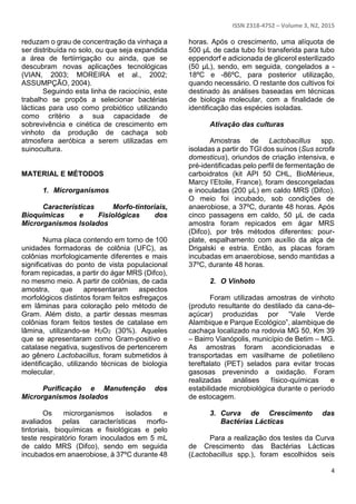 ISSN 2318-4752 – Volume 3, N2, 2015
4
reduzam o grau de concentração da vinhaça a
ser distribuída no solo, ou que seja expandida
a área de fertiirrigação ou ainda, que se
descubram novas aplicações tecnológicas
(VIAN, 2003; MOREIRA et al., 2002;
ASSUMPÇÃO, 2004).
Seguindo esta linha de raciocínio, este
trabalho se propôs a selecionar bactérias
lácticas para uso como probiótico utilizando
como critério a sua capacidade de
sobrevivência e cinética de crescimento em
vinhoto da produção de cachaça sob
atmosfera aeróbica a serem utilizadas em
suinocultura.
MATERIAL E MÉTODOS
1. Microrganismos
Características Morfo-tintoriais,
Bioquímicas e Fisiológicas dos
Microrganismos Isolados
Numa placa contendo em torno de 100
unidades formadoras de colônia (UFC), as
colônias morfologicamente diferentes e mais
significativas do ponto de vista populacional
foram repicadas, a partir do ágar MRS (Difco),
no mesmo meio. A partir de colônias, de cada
amostra, que apresentaram aspectos
morfológicos distintos foram feitos esfregaços
em lâminas para coloração pelo método de
Gram. Além disto, a partir dessas mesmas
colônias foram feitos testes de catalase em
lâmina, utilizando-se H2O2 (30%). Aqueles
que se apresentaram como Gram-positivo e
catalase negativa, sugestivos de pertencerem
ao gênero Lactobacillus, foram submetidos à
identificação, utilizando técnicas de biologia
molecular.
Purificação e Manutenção dos
Microrganismos Isolados
Os microrganismos isolados e
avaliados pelas características morfo-
tintoriais, bioquímicas e fisiológicas e pelo
teste respiratório foram inoculados em 5 mL
de caldo MRS (Difco), sendo em seguida
incubados em anaerobiose, à 37ºC durante 48
horas. Após o crescimento, uma alíquota de
500 µL de cada tubo foi transferida para tubo
eppendorf e adicionada de glicerol esterilizado
(50 µL), sendo, em seguida, congelados a -
18ºC e -86ºC, para posterior utilização,
quando necessário. O restante dos cultivos foi
destinado às análises baseadas em técnicas
de biologia molecular, com a finalidade de
identificação das espécies isoladas.
Ativação das culturas
Amostras de Lactobacillus spp.
isoladas a partir do TGI dos suínos (Sus scrofa
domesticus), oriundos de criação intensiva, e
pré-identificadas pelo perfil de fermentação de
carboidratos (kit API 50 CHL, BioMérieux,
Marcy l’Etoile, France), foram descongeladas
e inoculadas (200 µL) em caldo MRS (Difco).
O meio foi incubado, sob condições de
anaerobiose, a 37ºC, durante 48 horas. Após
cinco passagens em caldo, 50 µL de cada
amostra foram repicados em ágar MRS
(Difco), por três métodos diferentes: pour-
plate, espalhamento com auxílio da alça de
Drigalski e estria. Então, as placas foram
incubadas em anaerobiose, sendo mantidas a
37ºC, durante 48 horas.
2. O Vinhoto
Foram utilizadas amostras de vinhoto
(produto resultante do destilado da cana-de-
açúcar) produzidas por “Vale Verde
Alambique e Parque Ecológico”, alambique de
cachaça localizado na rodovia MG 50, Km 39
– Bairro Vianópolis, município de Betim – MG.
As amostras foram acondicionadas e
transportadas em vasilhame de polietileno
tereftalato (PET) selados para evitar trocas
gasosas prevenindo a oxidação. Foram
realizadas análises físico-químicas e
estabilidade microbiológica durante o período
de estocagem.
3. Curva de Crescimento das
Bactérias Lácticas
Para a realização dos testes da Curva
de Crescimento das Bactérias Lácticas
(Lactobacillus spp.), foram escolhidos seis
 