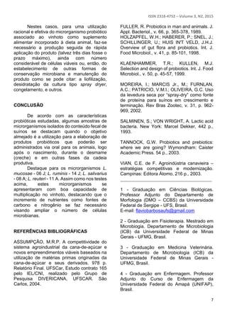 ISSN 2318-4752 – Volume 3, N2, 2015
7
Nestes casos, para uma utilização
racional e efetiva do microrganismo probiótico
associado ao vinhoto como suplemento
alimentar incorporado à dieta animal, faz-se
necessário a produção seguida de rápida
aplicação do produto (talvez três dias fosse o
prazo máximo), ainda com número
considerável de células viáveis ou, então, do
estabelecimento de outras formas de
conservação microbiana e manutenção do
produto como se pode citar: a liofilização,
desidratação da cultura tipo spray dryer,
congelamento, e outros.
CONCLUSÃO
De acordo com as características
probióticas estudadas, algumas amostras de
microrganismos isolados do conteúdo fecal de
suínos se destacam quando o objetivo
almejado é a utilização para a elaboração de
produtos probióticos que poderão ser
administrados via oral para os animais, logo
após o nascimento, durante o desmame
(creche) e em outras fases da cadeia
produtiva.
Destaque para os microrganismos L.
mucosae - 06 J; L. ruminis - 14 J; L. salivarius
- 08 A; L. reuteri - 11 A. Assim como nos testes
acima, estes microrganismos se
apresentaram com boa capacidade de
multiplicação no vinhoto, destacando que o
incremento de nutrientes como fontes de
carbono e nitrogênio se faz necessário
visando ampliar o número de células
microbianas.
REFERÊNCIAS BIBLIOGRÁFICAS
ASSUMPÇÃO, M.R.P. A competitividade do
sistema agroindustrial da cana-de-açúcar e
novos empreendimentos viáveis baseados na
utilização de matérias primas originadas da
cana-de-açúcar e seus derivados. 978 p.
Relatório Final. UFSCar, Estudo contrato 165
pelo IEL/CNI, realizado pelo Grupo de
Pesquisa DIVERICANA, UFSCAR. São
Carlos, 2004.
FULLER, R. Probiotics in man and animals. J.
Appl. Bacteriol., v. 66, p. 365-378, 1989.
HOLZAPFEL, W.H.; HABERER, P.; SNEL, J.;
SCHILLINGER, U.; HUIS IN'T VELD, J.H.J.
Overview of gut flora and probiotics. Int. J.
Food Microbiol., v. 41, p. 85-101, 1998.
KLAENHAMMER, T.R.; KULLEN, M.J.
Selection and design of probiotics. Int. J. Food
Microbiol., v. 50, p. 45-57, 1999.
MOREIRA, I.; MARCIS Jr., M.; FURNLAN,
A.C.; PATRICIO, V.M.I.; OLIVEIRA, G.C. Uso
da levedura seca por “spray-dry” como fonte
de proteína para suínos em crescimento e
terminação. Rev Bras Zootec, v. 31, p. 962-
969, 2002.
SALMINEN, S.; VON WRIGHT, A. Lactic acid
bacteria. New York: Marcel Dekker, 442 p.,
1993.
TANNOCK, G.W. Probiotics and prebiotics:
where we are going? Wymondham: Caister
Academic Press. 54 p., 2003.
VIAN, C.E. de F. Agroindústria canavieira –
estratégias competitivas e modernização.
Campinas: Editora Átomo, 216 p., 2003.
________________________________________
1 - Graduação em Ciências Biológicas.
Professor Adjunto do Departamento de
Morfologia (DMO – CCBS) da Universidade
Federal de Sergipe - UFS, Brasil.
E-mail: flaviobarbosaufs@gmail.com
2 - Graduação em Fisioterapia. Mestrado em
Microbiogia. Departamento de Microbiologia
(ICB) da Universidade Federal de Minas
Gerais - UFMG, Brasil.
3 - Graduação em Medicina Veterinária.
Departamento de Microbiologia (ICB) da
Universidade Federal de Minas Gerais -
UFMG, Brasil.
4 - Graduação em Enfermagem. Professor
Adjunto do Curso de Enfermagem da
Universidade Federal do Amapá (UNIFAP),
Brasil.
 