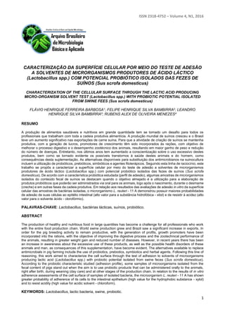 ISSN 2318-4752 – Volume 4, N1, 2016
1
CARACTERIZAÇÃO DA SUPERFÍCIE CELULAR POR MEIO DO TESTE DE ADESÃO
A SOLVENTES DE MICRORGANISMOS PRODUTORES DE ÁCIDO LÁCTICO
(Lactobacillus spp.) COM POTENCIAL PROBIÓTICO ISOLADOS DAS FEZES DE
SUÍNOS (Sus scrofa domesticus)
CHARACTERIZATION OF THE CELLULAR SURFACE THROUGH THE LACTIC ACID PRODUCING
MICRO-ORGANISM SOLVENT TEST (Lactobacillus spp.) WITH PROBIOTIC POTENTIAL ISOLATED
FROM SWINE FEES (Sus scrofa domesticus)
FLÁVIO HENRIQUE FERREIRA BARBOSA1; FELIPE HENRIQUE SILVA BAMBIRRA2; LEANDRO
HENRIQUE SILVA BAMBIRRA3; RUBENS ALEX DE OLIVEIRA MENEZES4
RESUMO
A produção de alimentos saudáveis e nutritivos em grande quantidade tem se tornado um desafio para todos os
profissionais que trabalham com toda a cadeia produtiva alimentícia. A produção mundial de suínos cresceu e o Brasil
teve um aumento significativo nas exportações de carne suína. Para que a atividade de criação de suínos se mantenha
produtiva, com a geração de lucros, promotores de crescimento têm sido incorporados às rações, com objetivo de
melhorar o processo digestivo e o desempenho zootécnico dos animais, resultando em maior ganho de peso e redução
do número de doenças. Entretanto, nos últimos anos tem aumentado a conscientização sobre o uso excessivo destes
produtos, bem como se tornado evidente os possíveis transtornos à saúde destes animais e do homem, como
consequências desta suplementação. As alternativas disponíveis para substituição dos antimicrobianos na suinocultura
incluem a utilização de probióticos, prebióticos, simbióticos e agentes fitoterápicos. Seguindo esta linha de raciocínio, este
trabalho se propôs a caracterizar a superfície celular por meio do teste de adesão a solventes de microrganismos
produtores de ácido láctico (Lactobacillus spp.) com potencial probiótico isolados das fezes de suínos (Sus scrofa
domesticus). De acordo com a característica probiótica estudada (perfil de adesão), algumas amostras de microrganismos
isolados do conteúdo fecal de suínos se destacam quando o objetivo almejado é a utilização para a elaboração de
produtos probióticos que poderão ser administrados via oral para os animais, logo após o nascimento, durante o desmame
(creche) e em outras fases da cadeia produtiva. Em relação aos resultados das avaliações de adesão in vitro da superfície
celular das amostras de bactérias isoladas, o microrganismo L. reuteri - 11 A demonstrou possuir maiores probabilidades
de adesão de suas células ao epitélio intestinal (alto valor para a substância hidrofóbica - xilol) e de resistir à acidez (alto
valor para o solvente ácido - clorofórmio).
PALAVRAS-CHAVE: Lactobacillus, bactérias lácticas, suínos, probiótico.
ABSTRACT
The production of healthy and nutritious food in large quantities has become a challenge for all professionals who work
with the entire food production chain. World swine production grew and Brazil saw a significant increase in exports. In
order for the pig breeding activity to remain productive, with the generation of profits, growth promoters have been
incorporated into the rations, with the objective of improving the digestive process and the zootechnical performance of
the animals, resulting in greater weight gain and reduced number of diseases. However, in recent years there has been
an increase in awareness about the excessive use of these products, as well as the possible health disorders of these
animals and man, as consequences of this supplementation, have become evident. The alternatives available to replace
antimicrobials in pig farming include the use of probiotics, prebiotics, symbiotics and herbal agents. Following this line of
reasoning, this work aimed to characterize the cell surface through the test of adhesion to solvents of microorganisms
producing lactic acid (Lactobacillus spp.) with probiotic potential isolated from swine feces (Sus scrofa domesticus).
According to the probiotic characteristic studied (adhesion profile), some samples of microorganisms isolated from the
fecal content of pigs stand out when the aim is to use probiotic products that can be administered orally to the animals,
right after birth, during weaning (day care) and at other stages of the production chain. In relation to the results of in vitro
adherence assessments of the cell surface of samples of isolated bacteria, the microorganism L. reuteri - 11 A has shown
greater probability of adherence of its cells to the intestinal epithelium (high value for the hydrophobic substance - xylol)
and to resist acidity (high value for acidic solvent - chloroform).
KEYWORDS: Lactobacillus, lactic bacteria, swine, probiotic.
 