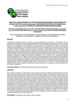 ISSN 2318-4752 – Volume 4, N2, 2016
1
TESTE DE ANTAGONISMO IN VITRO DE MICRORGANISMOS PRODUTORES DE
ÁCIDO LÁCTICO (Lactobacillus spp.) ISOLADOS DAS FEZES DE SUÍNOS (Sus
scrofa domesticus) FRENTE A MICRORGANISMOS INDICADORES
IN VITRO ANTAGONISM TEST OF LACTIC ACID PRODUCING MICRO-ORGANISMS (Lactobacillus
spp.) ISOLATED FROM SWINE FEES (Sus scrofa domesticus) IN FRONT OF INDICATOR MICRO-
ORGANISMS
FLÁVIO HENRIQUE FERREIRA BARBOSA1; FELIPE HENRIQUE SILVA BAMBIRRA2; LEANDRO
HENRIQUE SILVA BAMBIRRA3; RUBENS ALEX DE OLIVEIRA MENEZES4
RESUMO
A produção de alimentos saudáveis e nutritivos em grande quantidade tem se tornado um desafio para todos os
profissionais que trabalham com toda a cadeia produtiva alimentícia. A produção mundial de suínos cresceu e o Brasil
teve um aumento significativo nas exportações de carne suína. Para que a atividade de criação de suínos se mantenha
produtiva, com a geração de lucros, promotores de crescimento têm sido incorporados às rações, com objetivo de
melhorar o processo digestivo e o desempenho zootécnico dos animais, resultando em maior ganho de peso e redução
do número de doenças. Entretanto, nos últimos anos tem aumentado a conscientização sobre o uso excessivo destes
produtos, bem como se tornado evidente os possíveis transtornos à saúde destes animais e do homem, como
consequências desta suplementação. As alternativas disponíveis para substituição dos antimicrobianos na suinocultura
incluem a utilização de probióticos, prebióticos, simbióticos e agentes fitoterápicos. Seguindo esta linha de raciocínio, este
trabalho se propôs a avaliar a capacidade de proteção das bactérias lácticas (Lactobacillus spp.) contra enteropatógenos
bacterianos, verificando a inibição do crescimento de patógenos in vitro. De acordo com a característica probiótica
estudada (antagonismo in vitro), algumas amostras de microrganismos isolados do conteúdo fecal de suínos se destacam
quando o objetivo almejado é a utilização para a elaboração de produtos probióticos que poderão ser administrados via
oral para os animais, logo após o nascimento, durante o desmame (creche) e em outras fases da cadeia produtiva. Todos
apresentaram bons resultados de inibição do desenvolvimento das amostras de bactérias utilizadas como reveladoras se
mostrando efetivos contra os patógenos testados, porém, L. johnsonii - 18 J e L. reuteri - 11 A apresentaram efeito
antagonista contra espécie relacionada (Lactobacillus acidophilus), sugerindo a produção de substâncias antagonistas,
por exemplo, bacteriocinas.
PALAVRAS-CHAVE: Lactobacillus, bactérias lácticas, suínos, probiótico.
ABSTRACT
The production of healthy and nutritious food in large quantities has become a challenge for all professionals who work
with the entire food production chain. World swine production grew and Brazil saw a significant increase in exports. In
order for the pig breeding activity to remain productive, with the generation of profits, growth promoters have been
incorporated into the rations, with the objective of improving the digestive process and the zootechnical performance of
the animals, resulting in greater weight gain and reduced number of diseases. However, in recent years there has been
an increase in awareness about the excessive use of these products, as well as the possible health disorders of these
animals and man, as consequences of this supplementation, have become evident. The alternatives available to replace
antimicrobials in pig farming include the use of probiotics, prebiotics, symbiotics and herbal agents. Following this line of
reasoning, this work aimed to evaluate the protection capacity of lactic acid bacteria (Lactobacillus spp.) Against bacterial
enteropathogens, verifying the inhibition of the growth of pathogens in vitro. According to the probiotic characteristic studied
(antagonism in vitro), some samples of microorganisms isolated from the faecal content of swine stand out when the aim
is to use probiotic products that can be administered orally to the animals, right after birth, during weaning (day care) and
at other stages of the production chain. All of them showed good results in inhibiting the development of the samples of
bacteria used as developers, proving effective against the pathogens tested, however, L. johnsonii – 18 J and L. reuteri –
11 A showed an antagonistic effect against related species (Lactobacillus acidophilus), suggesting the production of
antagonistic substances, for example, bacteriocins.
KEYWORDS: Lactobacillus, lactic bacteria, swine, probiotic.
 