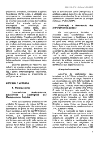 ISSN 2318-4752 – Volume 5, N2, 2017
3
probióticos, prebióticos, simbióticos e agentes
fitoterápicos. Dentre estas, a utilização dos
microrganismos probióticos constitui uma
perspectiva extremamente interessante, pois
as próprias bactérias benéficas da microbiota
intestinal dos animais poderiam ser
empregadas em substituição aos
antimicrobianos. Nestes casos, estes
microrganismos poderiam favorecer o
equilíbrio do ecossistema gastrintestinal, o
que seria refletido em melhoria da saúde e
boa produtividade. Trabalhos científicos têm
sido conduzidos tentando avaliar a eficiência
da utilização dos probióticos, em substituição
aos produtos químicos, para modular a saúde
de suínos comerciais e proporcionar um
ganho de peso adequado. Bactérias do
gênero Lactobacillus são os principais
microrganismos desejáveis encontrados em
grandes quantidades por todo o trato
gastrintestinal (TGI) de suínos, mostrando ser
fortes candidatas como probióticos para estes
animais.
Seguindo esta linha de raciocínio, este
trabalho se propôs a avaliar a capacidade de
proteção das bactérias lácticas (Lactobacillus
spp.) contra enteropatógenos bacterianos,
verificando a inibição do crescimento de
patógenos ex vivo.
MATERIAL E MÉTODOS
1. Microrganismos
Características Morfo-tintoriais,
Bioquímicas e Fisiológicas dos
Microrganismos Isolados
Numa placa contendo em torno de 100
unidades formadoras de colônia (UFC), as
colônias morfologicamente diferentes e mais
significativas do ponto de vista populacional
foram repicadas, a partir do ágar MRS (Difco),
no mesmo meio. A partir de colônias, de cada
amostra, que apresentaram aspectos
morfológicos distintos foram feitos esfregaços
em lâminas para coloração pelo método de
Gram. Além disto, a partir dessas mesmas
colônias foram feitos testes de catalase em
lâmina, utilizando-se H2O2 (30%). Aqueles
que se apresentaram como Gram-positivo e
catalase negativa, sugestivos de pertencerem
ao gênero Lactobacillus, foram submetidos à
identificação, utilizando técnicas de biologia
molecular (PCR-ARDRA).
Purificação e Manutenção dos
Microrganismos Isolados
Os microrganismos isolados e
avaliados pelas características morfo-
tintoriais, bioquímicas e fisiológicas e pelo
teste respiratório foram inoculados em 5 mL
de caldo MRS (Difco), sendo em seguida
incubados em anaerobiose, à 37ºC durante 48
horas. Após o crescimento, uma alíquota de
500 µL de cada tubo foi transferida para tubo
eppendorf e adicionada de glicerol esterilizado
(50 µL), sendo, em seguida, congelados a -
18ºC e -86ºC, para posterior utilização,
quando necessário. O restante dos cultivos foi
destinado às análises baseadas em técnicas
de biologia molecular, com a finalidade de
identificação das espécies isoladas.
Ativação das culturas
Amostras de Lactobacillus spp.
isoladas a partir do TGI dos suínos (Sus scrofa
domesticus), oriundos de criação intensiva, e
pré-identificadas pelo perfil de fermentação de
carboidratos (kit API 50 CHL, BioMérieux,
Marcy l’Etoile, France), foram descongeladas
e inoculadas (200 µL) em caldo MRS (Difco).
O meio foi incubado, sob condições de
anaerobiose, a 37ºC, durante 48 horas. Após
cinco passagens em caldo, 50 µL de cada
amostra foram repicados em ágar MRS
(Difco), por três métodos diferentes: pour-
plate, espalhamento com auxílio da alça de
Drigalski e estria. Então, as placas foram
incubadas em anaerobiose, sendo mantidas a
37ºC, durante 48 horas.
Para a realização do teste a seguir,
foram escolhidos seis microrganismos entre o
grupo de doze os quais apresentaram
crescimento satisfatório em aerobiose dos
trinta e um isolados e identificados como
Lactobacillus, sendo três originados de
animais recém-desmamados (21 dias) e três
originados de animais jovens/terminados (140
 