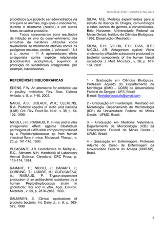 ISSN 2318-4752 – Volume 5, N2, 2017
6
probióticos que poderão ser administrados via
oral para os animais, logo após o nascimento,
durante o desmame (creche) e em outras
fases da cadeia produtiva.
Todos apresentaram bons resultados
de inibição ex vivo do desenvolvimento das
amostras de bactérias utilizadas como
reveladoras se mostrando efetivos contra os
patógenos testados, porém, L. johnsonii - 18 J
e L. reuteri - 11 A apresentaram efeito
antagonista contra espécie relacionada
(Lactobacillus acidophilus), sugerindo a
produção de substâncias antagonistas, por
exemplo, bacteriocinas.
REFERÊNCIAS BIBLIOGRÁFICAS
EDENS, F.W. An alternative for antibiotic use
in poultry: probiotics. Rev. Bras. Ciência
Avícola, v. 5, p. 1-40, 2003.
NAIDU, A.S.; BIDLACK, W.R.; CLEMENS,
R.A. Probiotic spectra of lactic acid bacteria
(LAB). Crit. Rev. Food Sci. Nutr., v. 38, p. 13-
126, 1999.
NICOLI, J.R.; RAIBAUD, P. In vivo and in vitro
antagonistic effect against Clostridium
perfringens of a diffusible compound produced
by a Peptostreptococcus sp from human
intestinal flora in mice. Microecol. Therap., v.
20, p. 141-146, 1990.
PLEASANTS, J.R. Gnotobiotics. In: Melby Jr.,
E.C., Altmann, N.H. Handbook of Laboratory
Animal Science, Cleveland: CRC Press, p.
119-174, 1974.
RAMARE, F.; NICOLI, J.; DABARD, J.;
CORRING, T.; LADIRE, M.; GUEUGNEAU,
A.; RAIBAUD, P. Trypsin-dependent
production of an antibacterial substance by a
human Peptostreptococcus strain in
gnotobiotic rats and in vitro. Appl. Environ.
Microbiol., v. 59, p. 2876-2883, 1993.
SALMINEN, S. Clinical applications of
probiotic bacteria. Int. Dairy J., v. 8, p. 563-
572, 1998.
SILVA, M.E. Modelos experimentais para o
estudo de doença de Chagas, camundongos
e ratos isentos de germes e convencionais,
Belo Horizonte: Universidade Federal de
Minas Gerais, Instituto de Ciências Biológicas,
1986, Dissertação (Mestrado).
SILVA, S.H.; VIEIRA, E.C.; DIAS, R.S.;
NICOLI, J.R. Antagonism against Vibrio
cholerae by diffusible substances produced by
bacterial components of the human faecal
microbiota. J. Med. Microbiol., v. 50, p. 161-
164, 2001.
____________________________________
1 - Graduação em Ciências Biológicas.
Professor Adjunto do Departamento de
Morfologia (DMO – CCBS) da Universidade
Federal de Sergipe - UFS, Brasil.
E-mail: flaviobarbosaufs@gmail.com
2 - Graduação em Fisioterapia. Mestrado em
Microbiogia. Departamento de Microbiologia
(ICB) da Universidade Federal de Minas
Gerais - UFMG, Brasil.
3 - Graduação em Medicina Veterinária.
Departamento de Microbiologia (ICB) da
Universidade Federal de Minas Gerais -
UFMG, Brasil.
4 - Graduação em Enfermagem. Professor
Adjunto do Curso de Enfermagem da
Universidade Federal do Amapá (UNIFAP),
Brasil.
 
