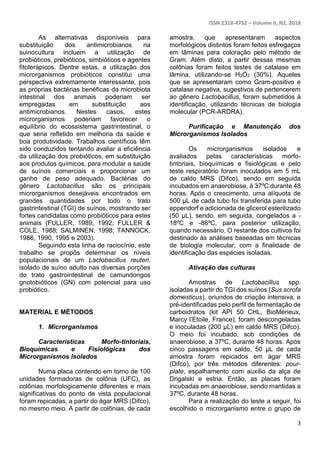 ISSN 2318-4752 – Volume 6, N2, 2018
3
As alternativas disponíveis para
substituição dos antimicrobianos na
suinocultura incluem a utilização de
probióticos, prebióticos, simbióticos e agentes
fitoterápicos. Dentre estas, a utilização dos
microrganismos probióticos constitui uma
perspectiva extremamente interessante, pois
as próprias bactérias benéficas da microbiota
intestinal dos animais poderiam ser
empregadas em substituição aos
antimicrobianos. Nestes casos, estes
microrganismos poderiam favorecer o
equilíbrio do ecossistema gastrintestinal, o
que seria refletido em melhoria da saúde e
boa produtividade. Trabalhos científicos têm
sido conduzidos tentando avaliar a eficiência
da utilização dos probióticos, em substituição
aos produtos químicos, para modular a saúde
de suínos comerciais e proporcionar um
ganho de peso adequado. Bactérias do
gênero Lactobacillus são os principais
microrganismos desejáveis encontrados em
grandes quantidades por todo o trato
gastrintestinal (TGI) de suínos, mostrando ser
fortes candidatas como probióticos para estes
animais (FULLER, 1989, 1992; FULLER &
COLE, 1988; SALMINEN, 1998; TANNOCK,
1986, 1990, 1995 e 2003).
Seguindo esta linha de raciocínio, este
trabalho se propôs determinar os níveis
populacionais de um Lactobacillus reuteri,
isolado de suíno adulto nas diversas porções
do trato gastrointestinal de camundongos
gnotobióticos (GN) com potencial para uso
probiótico.
MATERIAL E MÉTODOS
1. Microrganismos
Características Morfo-tintoriais,
Bioquímicas e Fisiológicas dos
Microrganismos Isolados
Numa placa contendo em torno de 100
unidades formadoras de colônia (UFC), as
colônias morfologicamente diferentes e mais
significativas do ponto de vista populacional
foram repicadas, a partir do ágar MRS (Difco),
no mesmo meio. A partir de colônias, de cada
amostra, que apresentaram aspectos
morfológicos distintos foram feitos esfregaços
em lâminas para coloração pelo método de
Gram. Além disto, a partir dessas mesmas
colônias foram feitos testes de catalase em
lâmina, utilizando-se H2O2 (30%). Aqueles
que se apresentaram como Gram-positivo e
catalase negativa, sugestivos de pertencerem
ao gênero Lactobacillus, foram submetidos à
identificação, utilizando técnicas de biologia
molecular (PCR-ARDRA).
Purificação e Manutenção dos
Microrganismos Isolados
Os microrganismos isolados e
avaliados pelas características morfo-
tintoriais, bioquímicas e fisiológicas e pelo
teste respiratório foram inoculados em 5 mL
de caldo MRS (Difco), sendo em seguida
incubados em anaerobiose, à 37ºC durante 48
horas. Após o crescimento, uma alíquota de
500 µL de cada tubo foi transferida para tubo
eppendorf e adicionada de glicerol esterilizado
(50 µL), sendo, em seguida, congelados a -
18ºC e -86ºC, para posterior utilização,
quando necessário. O restante dos cultivos foi
destinado às análises baseadas em técnicas
de biologia molecular, com a finalidade de
identificação das espécies isoladas.
Ativação das culturas
Amostras de Lactobacillus spp.
isoladas a partir do TGI dos suínos (Sus scrofa
domesticus), oriundos de criação intensiva, e
pré-identificadas pelo perfil de fermentação de
carboidratos (kit API 50 CHL, BioMérieux,
Marcy l’Etoile, France), foram descongeladas
e inoculadas (200 µL) em caldo MRS (Difco).
O meio foi incubado, sob condições de
anaerobiose, a 37ºC, durante 48 horas. Após
cinco passagens em caldo, 50 µL de cada
amostra foram repicados em ágar MRS
(Difco), por três métodos diferentes: pour-
plate, espalhamento com auxílio da alça de
Drigalski e estria. Então, as placas foram
incubadas em anaerobiose, sendo mantidas a
37ºC, durante 48 horas.
Para a realização do teste a seguir, foi
escolhido o microrganismo entre o grupo de
 