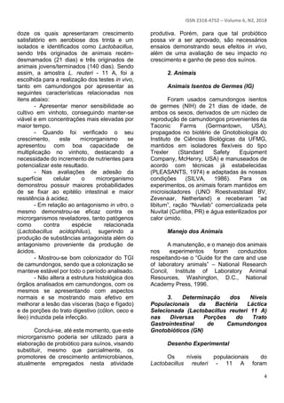 ISSN 2318-4752 – Volume 6, N2, 2018
4
doze os quais apresentaram crescimento
satisfatório em aerobiose dos trinta e um
isolados e identificados como Lactobacillus,
sendo três originados de animais recém-
desmamados (21 dias) e três originados de
animais jovens/terminados (140 dias). Sendo
assim, a amostra L. reuteri - 11 A, foi a
escolhida para a realização dos testes in vivo,
tanto em camundongos por apresentar as
seguintes características relacionadas nos
itens abaixo:
- Apresentar menor sensibilidade ao
cultivo em vinhoto, conseguindo manter-se
viável e em concentrações mais elevadas por
maior tempo.
- Quando foi verificado o seu
crescimento, este microrganismo se
apresentou com boa capacidade de
multiplicação no vinhoto, destacando a
necessidade do incremento de nutrientes para
potencializar este resultado.
- Nas avaliações de adesão da
superfície celular o microrganismo
demonstrou possuir maiores probabilidades
de se fixar ao epitélio intestinal e maior
resistência à acidez.
- Em relação ao antagonismo in vitro, o
mesmo demonstrou-se eficaz contra os
microrganismos reveladores, tanto patógenos
como contra espécie relacionada
(Lactobacillus acidophilus), sugerindo a
produção de substâncias antagonista além do
antagonismo proveniente da produção de
ácidos.
- Mostrou-se bom colonizador do TGI
de camundongos, sendo que a colonização se
manteve estável por todo o período analisado.
- Não altera a estrutura histológica dos
órgãos analisados em camundongos, com os
mesmos se apresentando com aspectos
normais e se mostrando mais efetivo em
melhorar a lesão das vísceras (baço e fígado)
e de porções do trato digestivo (cólon, ceco e
íleo) induzida pela infecção.
Conclui-se, até este momento, que este
microrganismo poderia ser utilizado para a
elaboração de probiótico para suínos, visando
substituir, mesmo que parcialmente, os
promotores de crescimento antimicrobianos,
atualmente empregados nesta atividade
produtiva. Porém, para que tal probiótico
possa vir a ser aprovado, são necessários
ensaios demonstrando seus efeitos in vivo,
além de uma avaliação de seu impacto no
crescimento e ganho de peso dos suínos.
2. Animais
Animais Isentos de Germes (IG)
Foram usados camundongos isentos
de germes (NIH) de 21 dias de idade, de
ambos os sexos, derivados de um núcleo de
reprodução de camundongos provenientes da
Taconic Farms (Germantown, USA),
propagados no biotério de Gnotobiologia do
Instituto de Ciências Biológicas da UFMG,
mantidos em isoladores flexíveis do tipo
Trexler (Standard Safety Equipment
Company, McHenry, USA) e manuseados de
acordo com técnicas já estabelecidas
(PLEASANTS, 1974) e adaptadas às nossas
condições (SILVA, 1986). Para os
experimentos, os animais foram mantidos em
microisoladores (UNO Roestvaststaal BV,
Zevenaar, Netherland) e receberam “ad
libitum”, ração “Nuvilab” comercializada pela
Nuvital (Curitiba, PR) e água esterilizados por
calor úmido.
Manejo dos Animais
A manutenção, e o manejo dos animais
nos experimentos foram conduzidos
respeitando-se o “Guide for the care and use
of laboratory animals” – National Research
Concil, Institute of Laboratory Animal
Resources, Washington, D.C., National
Academy Press, 1996.
3. Determinação dos Níveis
Populacionais da Bactéria Láctica
Selecionada (Lactobacillus reuteri 11 A)
nas Diversas Porções do Trato
Gastrointestinal de Camundongos
Gnotobióticos (GN)
Desenho Experimental
Os níveis populacionais do
Lactobacillus reuteri - 11 A foram
 