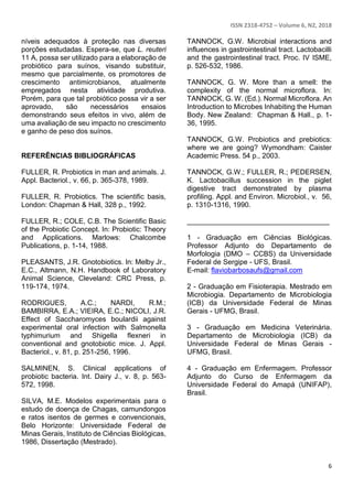 ISSN 2318-4752 – Volume 6, N2, 2018
6
níveis adequados à proteção nas diversas
porções estudadas. Espera-se, que L. reuteri
11 A, possa ser utilizado para a elaboração de
probiótico para suínos, visando substituir,
mesmo que parcialmente, os promotores de
crescimento antimicrobianos, atualmente
empregados nesta atividade produtiva.
Porém, para que tal probiótico possa vir a ser
aprovado, são necessários ensaios
demonstrando seus efeitos in vivo, além de
uma avaliação de seu impacto no crescimento
e ganho de peso dos suínos.
REFERÊNCIAS BIBLIOGRÁFICAS
FULLER, R. Probiotics in man and animals. J.
Appl. Bacteriol., v. 66, p. 365-378, 1989.
FULLER, R. Probiotics. The scientific basis,
London: Chapman & Hall, 328 p., 1992.
FULLER, R.; COLE, C.B. The Scientific Basic
of the Probiotic Concept. In: Probiotic: Theory
and Applications. Marlows: Chalcombe
Publications, p. 1-14, 1988.
PLEASANTS, J.R. Gnotobiotics. In: Melby Jr.,
E.C., Altmann, N.H. Handbook of Laboratory
Animal Science, Cleveland: CRC Press, p.
119-174, 1974.
RODRIGUES, A.C.; NARDI, R.M.;
BAMBIRRA, E.A.; VIEIRA, E.C.; NICOLI, J.R.
Effect of Saccharomyces boulardii against
experimental oral infection with Salmonella
typhimurium and Shigella flexneri in
conventional and gnotobiotic mice. J. Appl.
Bacteriol., v. 81, p. 251-256, 1996.
SALMINEN, S. Clinical applications of
probiotic bacteria. Int. Dairy J., v. 8, p. 563-
572, 1998.
SILVA, M.E. Modelos experimentais para o
estudo de doença de Chagas, camundongos
e ratos isentos de germes e convencionais,
Belo Horizonte: Universidade Federal de
Minas Gerais, Instituto de Ciências Biológicas,
1986, Dissertação (Mestrado).
TANNOCK, G.W. Microbial interactions and
influences in gastrointestinal tract. Lactobacilli
and the gastrointestinal tract. Proc. IV ISME,
p. 526-532, 1986.
TANNOCK, G. W. More than a smell: the
complexity of the normal microflora. In:
TANNOCK, G. W. (Ed.). Normal Microflora. An
Introduction to Microbes Inhabiting the Human
Body. New Zealand: Chapman & Hall., p. 1-
36, 1995.
TANNOCK, G.W. Probiotics and prebiotics:
where we are going? Wymondham: Caister
Academic Press. 54 p., 2003.
TANNOCK, G.W.; FULLER, R.; PEDERSEN,
K. Lactobacillus succession in the piglet
digestive tract demonstrated by plasma
profiling. Appl. and Environ. Microbiol., v. 56,
p. 1310-1316, 1990.
____________________________________
1 - Graduação em Ciências Biológicas.
Professor Adjunto do Departamento de
Morfologia (DMO – CCBS) da Universidade
Federal de Sergipe - UFS, Brasil.
E-mail: flaviobarbosaufs@gmail.com
2 - Graduação em Fisioterapia. Mestrado em
Microbiogia. Departamento de Microbiologia
(ICB) da Universidade Federal de Minas
Gerais - UFMG, Brasil.
3 - Graduação em Medicina Veterinária.
Departamento de Microbiologia (ICB) da
Universidade Federal de Minas Gerais -
UFMG, Brasil.
4 - Graduação em Enfermagem. Professor
Adjunto do Curso de Enfermagem da
Universidade Federal do Amapá (UNIFAP),
Brasil.
 