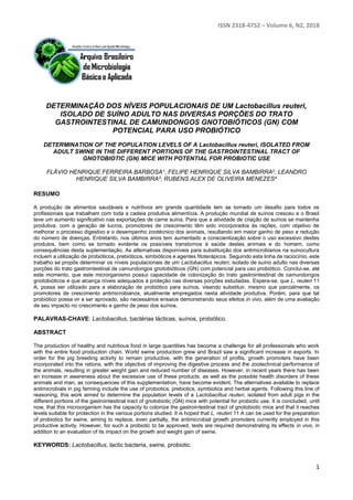 ISSN 2318-4752 – Volume 6, N2, 2018
1
DETERMINAÇÃO DOS NÍVEIS POPULACIONAIS DE UM Lactobacillus reuteri,
ISOLADO DE SUÍNO ADULTO NAS DIVERSAS PORÇÕES DO TRATO
GASTROINTESTINAL DE CAMUNDONGOS GNOTOBIÓTICOS (GN) COM
POTENCIAL PARA USO PROBIÓTICO
DETERMINATION OF THE POPULATION LEVELS OF A Lactobacillus reuteri, ISOLATED FROM
ADULT SWINE IN THE DIFFERENT PORTIONS OF THE GASTROINTESTINAL TRACT OF
GNOTOBIOTIC (GN) MICE WITH POTENTIAL FOR PROBIOTIC USE
FLÁVIO HENRIQUE FERREIRA BARBOSA1; FELIPE HENRIQUE SILVA BAMBIRRA2; LEANDRO
HENRIQUE SILVA BAMBIRRA3; RUBENS ALEX DE OLIVEIRA MENEZES4
RESUMO
A produção de alimentos saudáveis e nutritivos em grande quantidade tem se tornado um desafio para todos os
profissionais que trabalham com toda a cadeia produtiva alimentícia. A produção mundial de suínos cresceu e o Brasil
teve um aumento significativo nas exportações de carne suína. Para que a atividade de criação de suínos se mantenha
produtiva, com a geração de lucros, promotores de crescimento têm sido incorporados às rações, com objetivo de
melhorar o processo digestivo e o desempenho zootécnico dos animais, resultando em maior ganho de peso e redução
do número de doenças. Entretanto, nos últimos anos tem aumentado a conscientização sobre o uso excessivo destes
produtos, bem como se tornado evidente os possíveis transtornos à saúde destes animais e do homem, como
consequências desta suplementação. As alternativas disponíveis para substituição dos antimicrobianos na suinocultura
incluem a utilização de probióticos, prebióticos, simbióticos e agentes fitoterápicos. Seguindo esta linha de raciocínio, este
trabalho se propôs determinar os níveis populacionais de um Lactobacillus reuteri, isolado de suíno adulto nas diversas
porções do trato gastrointestinal de camundongos gnotobióticos (GN) com potencial para uso probiótico. Conclui-se, até
este momento, que este microrganismo possui capacidade de colonização do trato gastrointestinal de camundongos
gnotobióticos e que alcança níveis adequados à proteção nas diversas porções estudadas. Espera-se, que L. reuteri 11
A, possa ser utilizado para a elaboração de probiótico para suínos, visando substituir, mesmo que parcialmente, os
promotores de crescimento antimicrobianos, atualmente empregados nesta atividade produtiva. Porém, para que tal
probiótico possa vir a ser aprovado, são necessários ensaios demonstrando seus efeitos in vivo, além de uma avaliação
de seu impacto no crescimento e ganho de peso dos suínos.
PALAVRAS-CHAVE: Lactobacillus, bactérias lácticas, suínos, probiótico.
ABSTRACT
The production of healthy and nutritious food in large quantities has become a challenge for all professionals who work
with the entire food production chain. World swine production grew and Brazil saw a significant increase in exports. In
order for the pig breeding activity to remain productive, with the generation of profits, growth promoters have been
incorporated into the rations, with the objective of improving the digestive process and the zootechnical performance of
the animals, resulting in greater weight gain and reduced number of diseases. However, in recent years there has been
an increase in awareness about the excessive use of these products, as well as the possible health disorders of these
animals and man, as consequences of this supplementation, have become evident. The alternatives available to replace
antimicrobials in pig farming include the use of probiotics, prebiotics, symbiotics and herbal agents. Following this line of
reasoning, this work aimed to determine the population levels of a Lactobacillus reuteri, isolated from adult pigs in the
different portions of the gastrointestinal tract of gnotobiotic (GN) mice with potential for probiotic use. It is concluded, until
now, that this microorganism has the capacity to colonize the gastrointestinal tract of gnotobiotic mice and that it reaches
levels suitable for protection in the various portions studied. It is hoped that L. reuteri 11 A can be used for the preparation
of probiotics for swine, aiming to replace, even partially, the antimicrobial growth promoters currently employed in this
productive activity. However, for such a probiotic to be approved, tests are required demonstrating its effects in vivo, in
addition to an evaluation of its impact on the growth and weight gain of swine.
KEYWORDS: Lactobacillus, lactic bacteria, swine, probiotic.
 