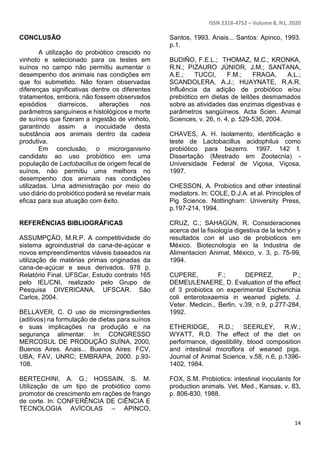 ISSN 2318-4752 – Volume 8, N1, 2020
14
CONCLUSÃO
A utilização do probiótico crescido no
vinhoto e selecionado para os testes em
suínos no campo não permitiu aumentar o
desempenho dos animais nas condições em
que foi submetido. Não foram observadas
diferenças significativas dentre os diferentes
tratamentos, embora, não fossem observados
episódios diarreicos, alterações nos
parâmetros sanguíneos e histológicos e morte
de suínos que fizeram a ingestão de vinhoto,
garantindo assim a inocuidade desta
substância aos animais dentro da cadeia
produtiva.
Em conclusão, o microrganismo
candidato ao uso probiótico em uma
população de Lactobacillus de origem fecal de
suínos, não permitiu uma melhora no
desempenho dos animais nas condições
utilizadas. Uma administração por meio do
uso diário do probiótico poderá se revelar mais
eficaz para sua atuação com êxito.
REFERÊNCIAS BIBLIOGRÁFICAS
ASSUMPÇÃO, M.R.P. A competitividade do
sistema agroindustrial da cana-de-açúcar e
novos empreendimentos viáveis baseados na
utilização de matérias primas originadas da
cana-de-açúcar e seus derivados. 978 p.
Relatório Final. UFSCar, Estudo contrato 165
pelo IEL/CNI, realizado pelo Grupo de
Pesquisa DIVERICANA, UFSCAR. São
Carlos, 2004.
BELLAVER, C. O uso de microingredientes
(aditivos) na formulação de dietas para suínos
e suas implicações na produção e na
segurança alimentar. In: CONGRESSO
MERCOSUL DE PRODUÇÃO SUÍNA, 2000,
Buenos Aires. Anais... Buenos Aires: FCV,
UBA; FAV, UNRC; EMBRAPA, 2000. p.93-
108.
BERTECHINI, A. G.; HOSSAIN, S. M.
Utilização de um tipo de probiótico como
promotor de crescimento em rações de frango
de corte. In: CONFERÊNCIA DE CIÊNCIA E
TECNOLOGIA AVÍCOLAS – APINCO,
Santos, 1993. Anais... Santos: Apinco, 1993.
p.1.
BUDIÑO, F.E.L.; THOMAZ, M.C.; KRONKA,
R.N.; PIZAURO JÚNIOR, J.M.; SANTANA,
A.E.; TUCCI, F.M.; FRAGA, A.L.;
SCANDOLERA, A.J.; HUAYNATE, R.A.R.
Influência da adição de probiótico e/ou
prebiótico em dietas de leitões desmamados
sobre as atividades das enzimas digestivas e
parâmetros sangüíneos. Acta Scien. Animal
Sciences, v. 26, n. 4, p. 529-536, 2004.
CHAVES, A. H. Isolamento, identificação e
teste de Lactobacillus acidophilus como
probiótico para bezerro. 1997. 142 f.
Dissertação (Mestrado em Zootecnia) -
Universidade Federal de Viçosa, Viçosa,
1997.
CHESSON, A. Probiotics and other intestinal
mediators. In: COLE, D.J.A. et al. Principles of
Pig Science. Nottingham: University Press,
p.197-214, 1994.
CRUZ, C.; SAHAGÚN, R. Consideraciones
acerca del la fisiología digestiva de la lechón y
resultados con el uso de probioticos em
México. Biotecnologia en la Industria de
Alimentacion Animal, México, v. 3, p. 75-99,
1994.
CUPERE, F.; DEPREZ, P.;
DEMEULENAERE, D. Evaluation of the effect
of 3 probiotics on experimental Escherichia
coli enterotoxaemia in weaned piglets. J.
Veter. Medicin., Berlin, v.39, n.9, p.277-284,
1992.
ETHERIDGE, R.D.; SEERLEY, R.W.;
WYATT, R.D. The effect of the diet on
performance, digestibility, blood composition
and intestinal microflora of weaned pigs.
Journal of Animal Science, v.58, n.6, p.1396-
1402, 1984.
FOX, S.M. Probiotics: intestinal inoculants for
production animals. Vet. Med., Kansas, v. 83,
p. 806-830, 1988.
 