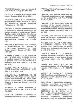 ISSN 2318-4752 – Volume 8, N1, 2020
15
FULLER, R. Probiotics in man and animals. J.
Appl. Bacteriol., v. 66, p. 365-378, 1989.
FULLER, R. Probiotics. The scientific basis,
London: Chapman & Hall, 328 p., 1992.
FULLER, R.; COLE, C.B. The Scientific Basic
of the Probiotic Concept. In: Probiotic: Theory
and Applications. Marlows: Chalcombe
Publications, p. 1-14, 1988.
KREUZER, M. Probiotic-antibiotic interactions
in performance, intestinal fermentation and
manure properties of piglets using a Bacillus
(Bacillus subtilis and Bacillus licheniformis)
preparation and carbadox. Agrobiological
Research-zeitschrift fur Agrobiologie
Agrikulturchemie Okologie. v.47, p.13-23,
1994
MARUTAS, K. Probióticos e seus benefícios.
In: CONFERÊNCIA DE CIÊNCIAS E
TECNOLOGIAS AVÍCOLAS, 14., 1993,
Santos. Anais... Santos: APINCO, 1993.
p.203-219.
MOREIRA, I.; MARCIS Jr., M.; FURNLAN,
A.C.; PATRICIO, V.M.I.; OLIVEIRA, G.C. Uso
da levedura seca por “spray-dry” como fonte
de proteína para suínos em crescimento e
terminação. Rev Bras Zootec, v. 31, p. 962-
969, 2002.
MULDER, R.W.A.W. Probiotics as a tool
against Salmonella contamination. World
Poult., v. 7, p. 36-37, 1991.
NABUURS, M.J.A; ZIJDERVELD, F.G.; DE
LEEUW, P.W. Villus height and crypt depth in
weaned and unweaned pigs, reared under
various circumstances in the Netherlands.
Research in Veterinary Science, v.55, p-78-
84, 1993.
SALMINEN, S. Clinical applications of
probiotic bacteria. Int. Dairy J., v. 8, p. 563-
572, 1998.
SILVA, E.N. Probióticos e prebióticos na
alimentação de aves. In: Anais da Conferência
APINCO de Ciência e Tecnologia Avícolas, v.
1, p. 241-251, 2000.
TANNOCK, G.W. Microbial interactions and
influences in gastrointestinal tract. Lactobacilli
and the gastrointestinal tract. Proc. IV ISME,
p. 526-532, 1986.
TANNOCK, G. W. More than a smell: the
complexity of the normal microflora. In:
TANNOCK, G. W. (Ed.). Normal Microflora. An
Introduction to Microbes Inhabiting the Human
Body. New Zealand: Chapman & Hall., p. 1-
36, 1995.
TANNOCK, G.W. Probiotics and prebiotics:
where we are going? Wymondham: Caister
Academic Press. 54 p., 2003.
TANNOCK, G.W.; FULLER, R.; PEDERSEN,
K. Lactobacillus succession in the piglet
digestive tract demonstrated by plasma
profiling. Appl. and Environ. Microbiol., v. 56,
p. 1310-1316, 1990.
TERADA, A.; HARA, H.; LI, T.S. Effect of a
microbial preparation on fecal flora and fecal
metabolic products of pigs. Animal Science
Technology, Japan, v.65, n.9, p.806-814,
1994.
WALKER, W.A.; DUFFY, L.C. Diet and
bacterial colonization: role of probiotics and
prebiotic, J. Nutr. Biochem., v. 9, p 668-675,
1998.
VASSALO, M.; FIALHO, E.T.; OLIVEIRA,
A.I.G. Probióticos para leitões dos 10 aos 30
Kg de peso vivo. Rev. Soc. Bra. Zootec., v. 26,
p. 131-138, 1997.
VIAN, C.E. de F. Agroindústria canavieira –
estratégias competitivas e modernização.
Campinas: Editora Átomo, 216 p., 2003.
ZUANON, J. A. S; FONSECA, J. B.;
ROSTAGNO, H. S.; SILVA, M. A.
Desempenho de frangos de corte alimentados
com rações contendo antibióticos e
probióticos adicionados isoladamente,
associados e em uso seqüencial. Revista
 