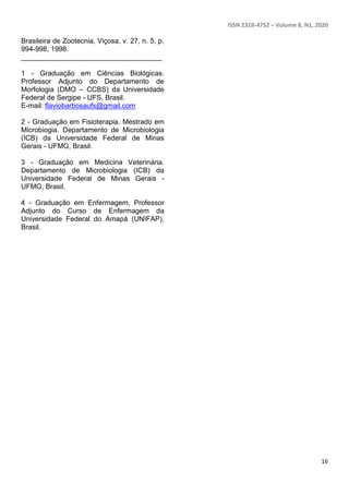 ISSN 2318-4752 – Volume 8, N1, 2020
16
Brasileira de Zootecnia, Viçosa, v. 27, n. 5, p.
994-998, 1998.
____________________________________
1 - Graduação em Ciências Biológicas.
Professor Adjunto do Departamento de
Morfologia (DMO – CCBS) da Universidade
Federal de Sergipe - UFS, Brasil.
E-mail: flaviobarbosaufs@gmail.com
2 - Graduação em Fisioterapia. Mestrado em
Microbiogia. Departamento de Microbiologia
(ICB) da Universidade Federal de Minas
Gerais - UFMG, Brasil.
3 - Graduação em Medicina Veterinária.
Departamento de Microbiologia (ICB) da
Universidade Federal de Minas Gerais -
UFMG, Brasil.
4 - Graduação em Enfermagem. Professor
Adjunto do Curso de Enfermagem da
Universidade Federal do Amapá (UNIFAP),
Brasil.
 