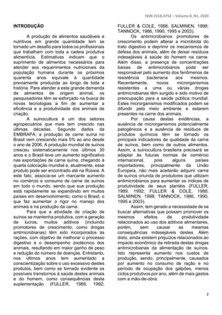 ISSN 2318-4752 – Volume 8, N1, 2020
2
INTRODUÇÃO
A produção de alimentos saudáveis e
nutritivos em grande quantidade tem se
tornado um desafio para todos os profissionais
que trabalham com toda a cadeia produtiva
alimentícia. Estimativas indicam que o
suprimento de alimentos necessários para
atender aos requerimentos nutricionais da
população humana durante os próximos
quarenta anos equivale à quantidade
previamente produzida ao longo de toda a
história. Para atender a esta grande demanda
de alimentos de origem animal, os
pesquisadores têm se esforçado na busca de
novas tecnologias a fim de aumentar a
eficiência e a produtividade dos animais de
criação.
A suinocultura é um dos setores
agropecuários que mais tem crescido nas
últimas décadas. Segundo dados da
EMBRAPA, a produção de carne suína no
Brasil vem crescendo mais 5% ao ano desde
o ano de 2006. A produção mundial de suínos
cresceu sistematicamente nos últimos 30
anos e o Brasil teve um aumento significativo
nas exportações de carne suína, chegando à
quarta colocação mundial e, atualmente, esse
produto pode ser encontrado até na Rússia. A
este fato, associa-se um marcante aumento
no comércio e consumo de carne de suínos
em todo o mundo, sendo que sua produção
está rapidamente se expandindo em muitos
países em desenvolvimento, como o Brasil, o
que faz aumentar o rigor no manejo dos
animais e na produção da carne.
Para que a atividade de criação de
suínos se mantenha produtiva, com a geração
de lucros, muitos aditivos (incluindo
promotores de crescimento, como drogas
antimicrobianas) têm sido incorporados às
rações, com objetivo de melhorar o processo
digestivo e o desempenho zootécnico dos
animais, resultando em maior ganho de peso
e redução do número de doenças. Entretanto,
nos últimos anos tem aumentado a
conscientização sobre o uso excessivo destes
produtos, bem como se tornado evidente os
possíveis transtornos à saúde destes animais
e do homem, como consequências desta
suplementação (FULLER, 1989, 1992;
FULLER & COLE, 1988; SALMINEN, 1998;
TANNOCK, 1986, 1990, 1995 e 2003).
Os antimicrobianos promotores de
crescimento podem alterar a microbiota do
trato digestivo e deprimir os mecanismos de
defesa dos animais, além de deixar resíduos
indesejáveis à saúde do homem na carne.
Além disso, a presença de concentrações
baixas de antimicrobianos pode ser
responsável pelo aumento dos fenômenos de
resistência bacteriana aos mesmos.
Recentemente, novos microrganismos
resistentes a uma ou várias drogas
antimicrobianas têm surgido e sido motivo de
preocupação para a saúde pública mundial.
Estes microrganismos modificados podem se
difundir pelo meio ambiente e estarem
presentes na carne dos animais.
Por causa destas evidências, a
ausência de microrganismos potencialmente
patogênicos e a ausência de resíduos de
produtos químicos têm se tornado os
principais indicadores de qualidade da carne
de suínos, bem como de outros alimentos.
Assim, a suinocultura brasileira precisará se
adaptar às futuras normas de comércio
internacional, pois alguns países
importadores, principalmente da União
Europeia, não mais aceitarão adquirir carne
de suínos oriunda de produtores que utilizam
antimicrobianos para aumentar os índices de
produtividade de seus plantéis (FULLER,
1989, 1992; FULLER & COLE, 1988;
SALMINEN, 1998; TANNOCK, 1986, 1990,
1995 e 2003).
Assim, tem gerado a necessidade de se
buscar alternativas que possam promover os
mesmos efeitos de produtividade
relacionados ao uso dos aditivos alimentares,
porém, sem causar as mesmas
consequências indesejáveis destes. Além
disto, ainda existem prejuízos relacionados ao
impacto econômico da retirada destas drogas
antimicrobianas da alimentação de suínos.
Isto representa aumento nos custos de
produção, sendo, principalmente, causados
por aumento no consumo de ração e no
período de ocupação dos galpões, menos
ciclos produtivos por ano, além de mais gastos
com a mão-de-obra.
 