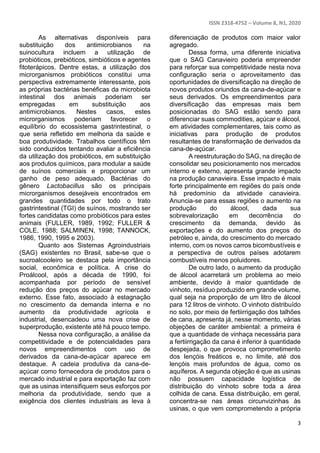 ISSN 2318-4752 – Volume 8, N1, 2020
3
As alternativas disponíveis para
substituição dos antimicrobianos na
suinocultura incluem a utilização de
probióticos, prebióticos, simbióticos e agentes
fitoterápicos. Dentre estas, a utilização dos
microrganismos probióticos constitui uma
perspectiva extremamente interessante, pois
as próprias bactérias benéficas da microbiota
intestinal dos animais poderiam ser
empregadas em substituição aos
antimicrobianos. Nestes casos, estes
microrganismos poderiam favorecer o
equilíbrio do ecossistema gastrintestinal, o
que seria refletido em melhoria da saúde e
boa produtividade. Trabalhos científicos têm
sido conduzidos tentando avaliar a eficiência
da utilização dos probióticos, em substituição
aos produtos químicos, para modular a saúde
de suínos comerciais e proporcionar um
ganho de peso adequado. Bactérias do
gênero Lactobacillus são os principais
microrganismos desejáveis encontrados em
grandes quantidades por todo o trato
gastrintestinal (TGI) de suínos, mostrando ser
fortes candidatas como probióticos para estes
animais (FULLER, 1989, 1992; FULLER &
COLE, 1988; SALMINEN, 1998; TANNOCK,
1986, 1990, 1995 e 2003).
Quanto aos Sistemas Agroindustriais
(SAG) existentes no Brasil, sabe-se que o
sucroalcooleiro se destaca pela importância
social, econômica e política. A crise do
Proálcool, após a década de 1990, foi
acompanhada por período de sensível
redução dos preços do açúcar no mercado
externo. Esse fato, associado à estagnação
no crescimento da demanda interna e no
aumento da produtividade agrícola e
industrial, desencadeou uma nova crise de
superprodução, existente até há pouco tempo.
Nessa nova configuração, a análise da
competitividade e de potencialidades para
novos empreendimentos com uso de
derivados da cana-de-açúcar aparece em
destaque. A cadeia produtiva da cana-de-
açúcar como fornecedora de produtos para o
mercado industrial e para exportação faz com
que as usinas intensifiquem seus esforços por
melhoria da produtividade, sendo que a
exigência dos clientes industriais as leva à
diferenciação de produtos com maior valor
agregado.
Dessa forma, uma diferente iniciativa
que o SAG Canavieiro poderia empreender
para reforçar sua competitividade nesta nova
configuração seria o aproveitamento das
oportunidades de diversificação na direção de
novos produtos oriundos da cana-de-açúcar e
seus derivados. Os empreendimentos para
diversificação das empresas mais bem
posicionadas do SAG estão sendo para
diferenciar suas commodities, açúcar e álcool,
em atividades complementares, tais como as
iniciativas para produção de produtos
resultantes de transformação de derivados da
cana-de-açúcar.
A reestruturação do SAG, na direção de
consolidar seu posicionamento nos mercados
interno e externo, apresenta grande impacto
na produção canavieira. Esse impacto é mais
forte principalmente em regiões do país onde
há predomínio da atividade canavieira.
Anuncia-se para essas regiões o aumento na
produção do álcool, dada sua
sobrevalorização em decorrência do
crescimento da demanda, devido às
exportações e do aumento dos preços do
petróleo e, ainda, do crescimento do mercado
interno, com os novos carros bicombustíveis e
a perspectiva de outros países adotarem
combustíveis menos poluidores.
De outro lado, o aumento da produção
de álcool acarretará um problema ao meio
ambiente, devido à maior quantidade de
vinhoto, resíduo produzido em grande volume,
qual seja na proporção de um litro de álcool
para 12 litros de vinhoto. O vinhoto distribuído
no solo, por meio de fertiirrigação dos talhões
de cana, apresenta já, nesse momento, várias
objeções de caráter ambiental: a primeira é
que a quantidade de vinhaça necessária para
a fertiirrigação da cana é inferior à quantidade
despejada, o que provoca comprometimento
dos lençóis freáticos e, no limite, até dos
lençóis mais profundos de água, como os
aquíferos. A segunda objeção é que as usinas
não possuem capacidade logística de
distribuição do vinhoto sobre toda a área
colhida de cana. Essa distribuição, em geral,
concentra-se nas áreas circunvizinhas às
usinas, o que vem comprometendo a própria
 