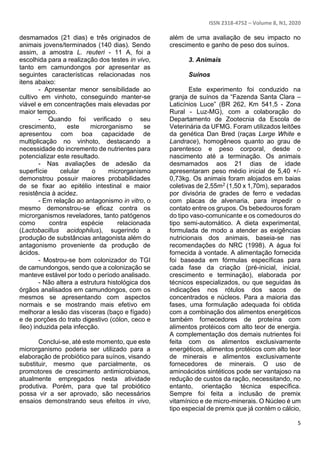 ISSN 2318-4752 – Volume 8, N1, 2020
5
desmamados (21 dias) e três originados de
animais jovens/terminados (140 dias). Sendo
assim, a amostra L. reuteri - 11 A, foi a
escolhida para a realização dos testes in vivo,
tanto em camundongos por apresentar as
seguintes características relacionadas nos
itens abaixo:
- Apresentar menor sensibilidade ao
cultivo em vinhoto, conseguindo manter-se
viável e em concentrações mais elevadas por
maior tempo.
- Quando foi verificado o seu
crescimento, este microrganismo se
apresentou com boa capacidade de
multiplicação no vinhoto, destacando a
necessidade do incremento de nutrientes para
potencializar este resultado.
- Nas avaliações de adesão da
superfície celular o microrganismo
demonstrou possuir maiores probabilidades
de se fixar ao epitélio intestinal e maior
resistência à acidez.
- Em relação ao antagonismo in vitro, o
mesmo demonstrou-se eficaz contra os
microrganismos reveladores, tanto patógenos
como contra espécie relacionada
(Lactobacillus acidophilus), sugerindo a
produção de substâncias antagonista além do
antagonismo proveniente da produção de
ácidos.
- Mostrou-se bom colonizador do TGI
de camundongos, sendo que a colonização se
manteve estável por todo o período analisado.
- Não altera a estrutura histológica dos
órgãos analisados em camundongos, com os
mesmos se apresentando com aspectos
normais e se mostrando mais efetivo em
melhorar a lesão das vísceras (baço e fígado)
e de porções do trato digestivo (cólon, ceco e
íleo) induzida pela infecção.
Conclui-se, até este momento, que este
microrganismo poderia ser utilizado para a
elaboração de probiótico para suínos, visando
substituir, mesmo que parcialmente, os
promotores de crescimento antimicrobianos,
atualmente empregados nesta atividade
produtiva. Porém, para que tal probiótico
possa vir a ser aprovado, são necessários
ensaios demonstrando seus efeitos in vivo,
além de uma avaliação de seu impacto no
crescimento e ganho de peso dos suínos.
3. Animais
Suínos
Este experimento foi conduzido na
granja de suínos da “Fazenda Santa Clara –
Laticínios Luce” (BR 262, Km 541,5 - Zona
Rural - Luz-MG), com a colaboração do
Departamento de Zootecnia da Escola de
Veterinária da UFMG. Foram utilizados leitões
da genética Dan Bred (raças Large White e
Landrace), homogêneos quanto ao grau de
parentesco e peso corporal, desde o
nascimento até a terminação. Os animais
desmamados aos 21 dias de idade
apresentaram peso médio inicial de 5,40 +/-
0,73kg. Os animais foram alojados em baias
coletivas de 2,55m2 (1,50 x 1,70m), separados
por divisória de grades de ferro e vedadas
com placas de alvenaria, para impedir o
contato entre os grupos. Os bebedouros foram
do tipo vaso-comunicante e os comedouros do
tipo semi-automático. A dieta experimental,
formulada de modo a atender as exigências
nutricionais dos animais, baseia-se nas
recomendações do NRC (1998). A água foi
fornecida à vontade. A alimentação fornecida
foi baseada em fórmulas específicas para
cada fase da criação (pré-inicial, inicial,
crescimento e terminação), elaborada por
técnicos especializados, ou que seguidas às
indicações nos rótulos dos sacos de
concentrados e núcleos. Para a maioria das
fases, uma formulação adequada foi obtida
com a combinação dos alimentos energéticos
também fornecedores de proteína com
alimentos protéicos com alto teor de energia.
A complementação dos demais nutrientes foi
feita com os alimentos exclusivamente
energéticos, alimentos protéicos com alto teor
de minerais e alimentos exclusivamente
fornecedores de minerais. O uso de
aminoácidos sintéticos pode ser vantajoso na
redução de custos da ração, necessitando, no
entanto, orientação técnica específica.
Sempre foi feita a inclusão de premix
vitamínico e de micro-minerais. O Núcleo é um
tipo especial de premix que já contém o cálcio,
 