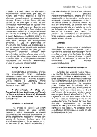ISSN 2318-4752 – Volume 8, N1, 2020
6
o fósforo e o sódio, além das vitaminas e
micro-minerais necessários, por isso, na
maioria das vezes, dispensa o uso dos
alimentos exclusivamente fornecedores de
minerais. Esses produtos foram utilizados
dentro de 30 dias após a data de sua
fabricação e foram mantidos em lugares secos
e frescos, de preferência em barricas que
minimizaram a ação da luz. Para o isolamento
das bactérias lácticas, o uso de promotores de
crescimento foi restringido de modo a garantir
a maior diversidade microbiana possível em
ambiente com menor pressão seletiva. Para o
teste com utilização do microrganismo
probiótico, o uso de promotores de
crescimento nas rações não foi restringido já
que se tratava de um experimento realizado
em condições normais de produção. As
formulações probióticas testadas foram
administradas por via oral para cada um dos
animais por três dias consecutivos em cada
uma das fases da cadeia produtiva desde o
nascimento das ninhadas (maternidade,
creche, crescimento e terminação).
Manejo dos Animais
A manutenção, e o manejo dos animais
nos experimentos foram conduzidos
respeitando-se o “Guide for the care and use
of laboratory animals” – National Research
Concil, Institute of Laboratory Animal
Resources, Washington, D.C., National
Academy Press, 1996.
4. Determinação do Efeito das
Bactérias Lácticas Cultivadas em Vinhoto
no Desenvolvimento Ponderal, Morbidade
e na Mortalidade de Suínos (Sus scrofa
domesticus)
Desenho Experimental
Três grupos de suínos (Sus scrofa
domesticus), sendo um grupo controle
recebendo salina tamponada, recebendo
bactérias lácticas cultivadas em vinhoto e um
grupo experimental recebendo vinhoto sem
adição de bactérias lácticas, com vinte
animais em cada grupo, foram inoculados por
via oral com 10 mL destas suspensões por
três dias consecutivos em cada uma das fazes
da cadeia produtiva
(nascimento/maternidade, creche ou recria,
crescimento e terminação), sendo que a
suspensão probiótica apresentava contendo
108 células viáveis de bactérias lácticas. Ao
final do experimento, os animais que não
apresentaram diarreia (morbidade) ou morte
por infecções oportunistas ou por doenças
comuns ao ambiente cativo mesmo na
presença de promotores de crescimento,
foram avaliados quanto ao desenvolvimento
ponderal e mortalidade.
Análises
Durante o experimento, a mortalidade
acumulada foi anotada. Durante todo o
experimento os leitões dos três grupos foram
pesados em cada uma das fazes da criação
para avaliação do desenvolvimento ponderal.
Ao final do experimento os animais foram
sacrificados para exames
anatomopatológicos.
5. Exames Anatomopatológicos
Amostras das vísceras (baço e fígado)
e de porções do trato digestivo (cólon e íleo)
dos suínos, controles e experimentais, que
foram sacrificados no final dos experimentos
citados anteriormente, foram submetidos a um
exame anatomopatológico. As amostras
foram fixadas em formaldeído 4% e
processadas para a inclusão e microtomia em
parafina. Foram executados cortes de 3 a 5
micrômetros de espessura, posteriormente
corados pela Hematoxilina-Eosina (HE). Os
fragmentos das amostras codificadas foram
observados sequencialmente por uma mesma
patologista (Profa. Dra. Denise Carmona Cara
Machado, Departamento de Patologia
Geral/ICB/UFMG) que não teve acesso ao
significado dos códigos. As amostras foram
decodificadas somente após o laudo ter sido
emitido pela patologista.
 