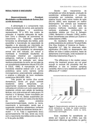 ISSN 2318-4752 – Volume 8, N1, 2020
7
RESULTADOS E DISCUSSÃO
Desenvolvimento Ponderal,
Morbidade e na Mortalidade de Suínos (Sus
scrofa domesticus)
A alimentação é o componente mais
crítico na produção de suínos, pois apresenta
influência biológica e econômica,
representando 70 a 85% dos custos de
produção. A ingestão adequada de ração,
bem como a utilização de promotores de
crescimento ou nutrientes específicos
fornecidos na alimentação dos leitões, pode
possibilitar a manutenção da capacidade de
digestão e da absorção por intermédio do
epitélio intestinal (WALKER & DUFFY, 1998).
O uso de probióticos na alimentação
animal tem sido indicado, por reduzir a
morbidade e mortalidade resultantes da
colonização intestinal por organismos
patógenos, melhorar o crescimento e as
características de produção sem deixar
resíduos prejudiciais na carne, por se tratar de
um procedimento totalmente natural (FÜLLER
& COLE, 1988). A manutenção de uma
microbiota intestinal estável com o uso de
probióticos serve como barreira contra
microrganismos potencialmente patogênicos
e propicia a obtenção de bons resultados
zootécnicos (MULDER, 1991).
Três grupos de suínos (Sus scrofa
domesticus), sendo um grupo controle
recebendo salina tamponada, um
experimental recebendo bactérias lácticas
cultivadas em vinhoto e um outro experimental
recebendo vinhoto sem adição de bactérias
lácticas, com vinte animais em cada grupo (10
machos e 10 fêmeas), foram inoculados por
via oral com 10 mL destas suspensões por
três dias consecutivos em cada uma das fazes
da cadeia produtiva
(nascimento/maternidade, creche ou recria,
crescimento e terminação), sendo que a
suspensão probiótica apresentava contendo
108 células viáveis de bactérias lácticas de L.
reuteri – 11 A. Todo o experimento levou
aproximadamente 150 dias, tendo seu início
com o nascimento dos leitões entre os dias 15
e 18 de julho de 2009.
Devido aos mecanismos de
competição por sítios de ligação, produção de
substâncias antibacterianas e enzimas,
competição por nutrientes, estímulo do
sistema imune, entre outros modos de ação
(SILVA, 2000), seria esperado um melhor
desempenho dos animais que receberam
probiótico, no entanto, o uso deste não
propiciou melhores resultados para as
variáveis analisadas; contrariando os
resultados obtidos por Cruz & Sahagún
(1994), Bertechini e Hossain (1993), porém,
foram semelhantes aos obtidos por Zuanon e
colaboradores (1998).
Os resultados foram submetidos à
análise estatística de variância “Kruskal-Wallis
One Way Analysis of Variance on Ranks –
SigmaStat 3.5”. Não foi observado efeito
significativo (P>0,993) no desempenho dos
leitões em toda a cadeia produtiva, fases de
aleitamento à terminação, onde receberam os
diferentes tratamentos (Figura 1).
“The differences in the median values
among the treatment groups are not great
enough to exclude the possibility that the
difference is due to random sampling
variability; there is not a statistically significant
difference (P = 0,993)”.
Figura 1. Desenvolvimento ponderal de suínos (Sus
scrofa domesticus) ao longo da cadeia produtiva.
Fases: nascimento, aleitamento, creche ou recria,
crescimento e terminação.
Esse resultado foi semelhante ao
obtido por Cupere et al. (1992), que não
observaram diferença significativa no ganho
 
