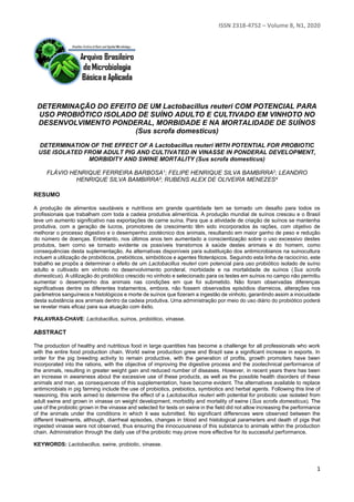 ISSN 2318-4752 – Volume 8, N1, 2020
1
DETERMINAÇÃO DO EFEITO DE UM Lactobacillus reuteri COM POTENCIAL PARA
USO PROBIÓTICO ISOLADO DE SUÍNO ADULTO E CULTIVADO EM VINHOTO NO
DESENVOLVIMENTO PONDERAL, MORBIDADE E NA MORTALIDADE DE SUÍNOS
(Sus scrofa domesticus)
DETERMINATION OF THE EFFECT OF A Lactobacillus reuteri WITH POTENTIAL FOR PROBIOTIC
USE ISOLATED FROM ADULT PIG AND CULTIVATED IN VINASSE IN PONDERAL DEVELOPMENT,
MORBIDITY AND SWINE MORTALITY (Sus scrofa domesticus)
FLÁVIO HENRIQUE FERREIRA BARBOSA1; FELIPE HENRIQUE SILVA BAMBIRRA2; LEANDRO
HENRIQUE SILVA BAMBIRRA3; RUBENS ALEX DE OLIVEIRA MENEZES4
RESUMO
A produção de alimentos saudáveis e nutritivos em grande quantidade tem se tornado um desafio para todos os
profissionais que trabalham com toda a cadeia produtiva alimentícia. A produção mundial de suínos cresceu e o Brasil
teve um aumento significativo nas exportações de carne suína. Para que a atividade de criação de suínos se mantenha
produtiva, com a geração de lucros, promotores de crescimento têm sido incorporados às rações, com objetivo de
melhorar o processo digestivo e o desempenho zootécnico dos animais, resultando em maior ganho de peso e redução
do número de doenças. Entretanto, nos últimos anos tem aumentado a conscientização sobre o uso excessivo destes
produtos, bem como se tornado evidente os possíveis transtornos à saúde destes animais e do homem, como
consequências desta suplementação. As alternativas disponíveis para substituição dos antimicrobianos na suinocultura
incluem a utilização de probióticos, prebióticos, simbióticos e agentes fitoterápicos. Seguindo esta linha de raciocínio, este
trabalho se propôs a determinar o efeito de um Lactobacillus reuteri com potencial para uso probiótico isolado de suíno
adulto e cultivado em vinhoto no desenvolvimento ponderal, morbidade e na mortalidade de suínos (Sus scrofa
domesticus). A utilização do probiótico crescido no vinhoto e selecionado para os testes em suínos no campo não permitiu
aumentar o desempenho dos animais nas condições em que foi submetido. Não foram observadas diferenças
significativas dentre os diferentes tratamentos, embora, não fossem observados episódios diarreicos, alterações nos
parâmetros sanguíneos e histológicos e morte de suínos que fizeram a ingestão de vinhoto, garantindo assim a inocuidade
desta substância aos animais dentro da cadeia produtiva. Uma administração por meio do uso diário do probiótico poderá
se revelar mais eficaz para sua atuação com êxito.
PALAVRAS-CHAVE: Lactobacillus, suínos, probiótico, vinasse.
ABSTRACT
The production of healthy and nutritious food in large quantities has become a challenge for all professionals who work
with the entire food production chain. World swine production grew and Brazil saw a significant increase in exports. In
order for the pig breeding activity to remain productive, with the generation of profits, growth promoters have been
incorporated into the rations, with the objective of improving the digestive process and the zootechnical performance of
the animals, resulting in greater weight gain and reduced number of diseases. However, in recent years there has been
an increase in awareness about the excessive use of these products, as well as the possible health disorders of these
animals and man, as consequences of this supplementation, have become evident. The alternatives available to replace
antimicrobials in pig farming include the use of probiotics, prebiotics, symbiotics and herbal agents. Following this line of
reasoning, this work aimed to determine the effect of a Lactobacillus reuteri with potential for probiotic use isolated from
adult swine and grown in vinasse on weight development, morbidity and mortality of swine (Sus scrofa domesticus). The
use of the probiotic grown in the vinasse and selected for tests on swine in the field did not allow increasing the performance
of the animals under the conditions in which it was submitted. No significant differences were observed between the
different treatments, although, diarrheal episodes, changes in blood and histological parameters and death of pigs that
ingested vinasse were not observed, thus ensuring the innocuousness of this substance to animals within the production
chain. Administration through the daily use of the probiotic may prove more effective for its successful performance.
KEYWORDS: Lactobacillus, swine, probiotic, vinasse.
 