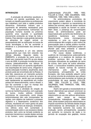 ISSN 2318-4752 – Volume 8, N2, 2020
2
INTRODUÇÃO
A produção de alimentos saudáveis e
nutritivos em grande quantidade tem se
tornado um desafio para todos os profissionais
que trabalham com toda a cadeia produtiva
alimentícia. Estimativas indicam que o
suprimento de alimentos necessários para
atender aos requerimentos nutricionais da
população humana durante os próximos
quarenta anos equivale à quantidade
previamente produzida ao longo de toda a
história. Para atender a esta grande demanda
de alimentos de origem animal, os
pesquisadores têm se esforçado na busca de
novas tecnologias a fim de aumentar a
eficiência e a produtividade dos animais de
criação.
A suinocultura é um dos setores
agropecuários que mais tem crescido nas
últimas décadas. Segundo dados da
EMBRAPA, a produção de carne suína no
Brasil vem crescendo mais 5% ao ano desde
o ano de 2006. A produção mundial de suínos
cresceu sistematicamente nos últimos 30
anos e o Brasil teve um aumento significativo
nas exportações de carne suína, chegando à
quarta colocação mundial e, atualmente, esse
produto pode ser encontrado até na Rússia. A
este fato, associa-se um marcante aumento
no comércio e consumo de carne de suínos
em todo o mundo, sendo que sua produção
está rapidamente se expandindo em muitos
países em desenvolvimento, como o Brasil, o
que faz aumentar o rigor no manejo dos
animais e na produção da carne.
Para que a atividade de criação de
suínos se mantenha produtiva, com a geração
de lucros, muitos aditivos (incluindo
promotores de crescimento, como drogas
antimicrobianas) têm sido incorporados às
rações, com objetivo de melhorar o processo
digestivo e o desempenho zootécnico dos
animais, resultando em maior ganho de peso
e redução do número de doenças. Entretanto,
nos últimos anos tem aumentado a
conscientização sobre o uso excessivo destes
produtos, bem como se tornado evidente os
possíveis transtornos à saúde destes animais
e do homem, como consequências desta
suplementação (FULLER, 1989, 1992;
FULLER & COLE, 1988; SALMINEN, 1998;
TANNOCK, 1986, 1990, 1995 e 2003).
Os antimicrobianos promotores de
crescimento podem alterar a microbiota do
trato digestivo e deprimir os mecanismos de
defesa dos animais, além de deixar resíduos
indesejáveis à saúde do homem na carne.
Além disso, a presença de concentrações
baixas de antimicrobianos pode ser
responsável pelo aumento dos fenômenos de
resistência bacteriana aos mesmos.
Recentemente, novos microrganismos
resistentes a uma ou várias drogas
antimicrobianas têm surgido e sido motivo de
preocupação para a saúde pública mundial.
Estes microrganismos modificados podem se
difundir pelo meio ambiente e estarem
presentes na carne dos animais.
Por causa destas evidências, a
ausência de microrganismos potencialmente
patogênicos e a ausência de resíduos de
produtos químicos têm se tornado os
principais indicadores de qualidade da carne
de suínos, bem como de outros alimentos.
Assim, a suinocultura brasileira precisará se
adaptar às futuras normas de comércio
internacional, pois alguns países
importadores, principalmente da União
Europeia, não mais aceitarão adquirir carne
de suínos oriunda de produtores que utilizam
antimicrobianos para aumentar os índices de
produtividade de seus plantéis (FULLER,
1989, 1992; FULLER & COLE, 1988;
SALMINEN, 1998; TANNOCK, 1986, 1990,
1995 e 2003).
Assim, tem gerado a necessidade de se
buscar alternativas que possam promover os
mesmos efeitos de produtividade
relacionados ao uso dos aditivos alimentares,
porém, sem causar as mesmas
consequências indesejáveis destes. Além
disto, ainda existem prejuízos relacionados ao
impacto econômico da retirada destas drogas
antimicrobianas da alimentação de suínos.
Isto representa aumento nos custos de
produção, sendo, principalmente, causados
por aumento no consumo de ração e no
período de ocupação dos galpões, menos
 