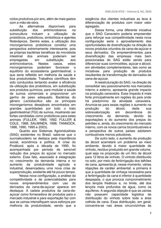 ISSN 2318-4752 – Volume 8, N2, 2020
3
ciclos produtivos por ano, além de mais gastos
com a mão-de-obra.
As alternativas disponíveis para
substituição dos antimicrobianos na
suinocultura incluem a utilização de
probióticos, prebióticos, simbióticos e agentes
fitoterápicos. Dentre estas, a utilização dos
microrganismos probióticos constitui uma
perspectiva extremamente interessante, pois
as próprias bactérias benéficas da microbiota
intestinal dos animais poderiam ser
empregadas em substituição aos
antimicrobianos. Nestes casos, estes
microrganismos poderiam favorecer o
equilíbrio do ecossistema gastrintestinal, o
que seria refletido em melhoria da saúde e
boa produtividade. Trabalhos científicos têm
sido conduzidos tentando avaliar a eficiência
da utilização dos probióticos, em substituição
aos produtos químicos, para modular a saúde
de suínos comerciais e proporcionar um
ganho de peso adequado. Bactérias do
gênero Lactobacillus são os principais
microrganismos desejáveis encontrados em
grandes quantidades por todo o trato
gastrintestinal (TGI) de suínos, mostrando ser
fortes candidatas como probióticos para estes
animais (FULLER, 1989, 1992; FULLER &
COLE, 1988; SALMINEN, 1998; TANNOCK,
1986, 1990, 1995 e 2003).
Quanto aos Sistemas Agroindustriais
(SAG) existentes no Brasil, sabe-se que o
sucroalcooleiro se destaca pela importância
social, econômica e política. A crise do
Proálcool, após a década de 1990, foi
acompanhada por período de sensível
redução dos preços do açúcar no mercado
externo. Esse fato, associado à estagnação
no crescimento da demanda interna e no
aumento da produtividade agrícola e
industrial, desencadeou uma nova crise de
superprodução, existente até há pouco tempo.
Nessa nova configuração, a análise da
competitividade e de potencialidades para
novos empreendimentos com uso de
derivados da cana-de-açúcar aparece em
destaque. A cadeia produtiva da cana-de-
açúcar como fornecedora de produtos para o
mercado industrial e para exportação faz com
que as usinas intensifiquem seus esforços por
melhoria da produtividade, sendo que a
exigência dos clientes industriais as leva à
diferenciação de produtos com maior valor
agregado.
Dessa forma, uma diferente iniciativa
que o SAG Canavieiro poderia empreender
para reforçar sua competitividade nesta nova
configuração seria o aproveitamento das
oportunidades de diversificação na direção de
novos produtos oriundos da cana-de-açúcar e
seus derivados. Os empreendimentos para
diversificação das empresas mais bem
posicionadas do SAG estão sendo para
diferenciar suas commodities, açúcar e álcool,
em atividades complementares, tais como as
iniciativas para produção de produtos
resultantes de transformação de derivados da
cana-de-açúcar.
A reestruturação do SAG, na direção de
consolidar seu posicionamento nos mercados
interno e externo, apresenta grande impacto
na produção canavieira. Esse impacto é mais
forte principalmente em regiões do país onde
há predomínio da atividade canavieira.
Anuncia-se para essas regiões o aumento na
produção do álcool, dada sua
sobrevalorização em decorrência do
crescimento da demanda, devido às
exportações e do aumento dos preços do
petróleo e, ainda, do crescimento do mercado
interno, com os novos carros bicombustíveis e
a perspectiva de outros países adotarem
combustíveis menos poluidores.
De outro lado, o aumento da produção
de álcool acarretará um problema ao meio
ambiente, devido à maior quantidade de
vinhoto, resíduo produzido em grande volume,
qual seja na proporção de um litro de álcool
para 12 litros de vinhoto. O vinhoto distribuído
no solo, por meio de fertiirrigação dos talhões
de cana, apresenta já, nesse momento, várias
objeções de caráter ambiental: a primeira é
que a quantidade de vinhaça necessária para
a fertiirrigação da cana é inferior à quantidade
despejada, o que provoca comprometimento
dos lençóis freáticos e, no limite, até dos
lençóis mais profundos de água, como os
aquíferos. A segunda objeção é que as usinas
não possuem capacidade logística de
distribuição do vinhoto sobre toda a área
colhida de cana. Essa distribuição, em geral,
concentra-se nas áreas circunvizinhas às
 