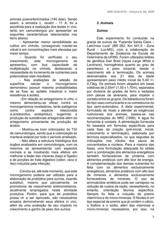ISSN 2318-4752 – Volume 8, N2, 2020
5
animais jovens/terminados (140 dias). Sendo
assim, a amostra L. reuteri - 11 A, foi a
escolhida para a realização dos testes in vivo,
tanto em camundongos por apresentar as
seguintes características relacionadas nos
itens abaixo:
- Apresentar menor sensibilidade ao
cultivo em vinhoto, conseguindo manter-se
viável e em concentrações mais elevadas por
maior tempo.
- Quando foi verificado o seu
crescimento, este microrganismo se
apresentou com boa capacidade de
multiplicação no vinhoto, destacando a
necessidade do incremento de nutrientes para
potencializar este resultado.
- Nas avaliações de adesão da
superfície celular o microrganismo
demonstrou possuir maiores probabilidades
de se fixar ao epitélio intestinal e maior
resistência à acidez.
- Em relação ao antagonismo in vitro, o
mesmo demonstrou-se eficaz contra os
microrganismos reveladores, tanto patógenos
como contra espécie relacionada
(Lactobacillus acidophilus), sugerindo a
produção de substâncias antagonista além do
antagonismo proveniente da produção de
ácidos.
- Mostrou-se bom colonizador do TGI
de camundongos, sendo que a colonização se
manteve estável por todo o período analisado.
- Não altera a estrutura histológica dos
órgãos analisados em camundongos, com os
mesmos se apresentando com aspectos
normais e se mostrando mais efetivo em
melhorar a lesão das vísceras (baço e fígado)
e de porções do trato digestivo (cólon, ceco e
íleo) induzida pela infecção.
Conclui-se, até este momento, que este
microrganismo poderia ser utilizado para a
elaboração de probiótico para suínos, visando
substituir, mesmo que parcialmente, os
promotores de crescimento antimicrobianos,
atualmente empregados nesta atividade
produtiva. Porém, para que tal probiótico
possa vir a ser aprovado, são necessários
ensaios demonstrando seus efeitos in vivo,
além de uma avaliação de seu impacto no
crescimento e ganho de peso dos suínos.
3. Animais
Suínos
Este experimento foi conduzido na
granja de suínos da “Fazenda Santa Clara –
Laticínios Luce” (BR 262, Km 541,5 - Zona
Rural - Luz-MG), com a colaboração do
Departamento de Zootecnia da Escola de
Veterinária da UFMG. Foram utilizados leitões
da genética Dan Bred (raças Large White e
Landrace), homogêneos quanto ao grau de
parentesco e peso corporal, desde o
nascimento até a terminação. Os animais
desmamados aos 21 dias de idade
apresentaram peso médio inicial de 5,40 +/-
0,73kg. Os animais foram alojados em baias
coletivas de 2,55m2 (1,50 x 1,70m), separados
por divisória de grades de ferro e vedadas
com placas de alvenaria, para impedir o
contato entre os grupos. Os bebedouros foram
do tipo vaso-comunicante e os comedouros do
tipo semi-automático. A dieta experimental,
formulada de modo a atender as exigências
nutricionais dos animais, baseia-se nas
recomendações do NRC (1998). A água foi
fornecida à vontade. A alimentação fornecida
foi baseada em fórmulas específicas para
cada fase da criação (pré-inicial, inicial,
crescimento e terminação), elaborada por
técnicos especializados, ou que seguidas às
indicações nos rótulos dos sacos de
concentrados e núcleos. Para a maioria das
fases, uma formulação adequada foi obtida
com a combinação dos alimentos energéticos
também fornecedores de proteína com
alimentos protéicos com alto teor de energia.
A complementação dos demais nutrientes foi
feita com os alimentos exclusivamente
energéticos, alimentos protéicos com alto teor
de minerais e alimentos exclusivamente
fornecedores de minerais. O uso de
aminoácidos sintéticos pode ser vantajoso na
redução de custos da ração, necessitando, no
entanto, orientação técnica específica.
Sempre foi feita a inclusão de premix
vitamínico e de micro-minerais. O Núcleo é um
tipo especial de premix que já contém o cálcio,
o fósforo e o sódio, além das vitaminas e
micro-minerais necessários, por isso, na
 