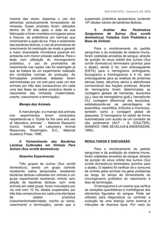 ISSN 2318-4752 – Volume 8, N2, 2020
6
maioria das vezes, dispensa o uso dos
alimentos exclusivamente fornecedores de
minerais. Esses produtos foram utilizados
dentro de 30 dias após a data de sua
fabricação e foram mantidos em lugares secos
e frescos, de preferência em barricas que
minimizaram a ação da luz. Para o isolamento
das bactérias lácticas, o uso de promotores de
crescimento foi restringido de modo a garantir
a maior diversidade microbiana possível em
ambiente com menor pressão seletiva. Para o
teste com utilização do microrganismo
probiótico, o uso de promotores de
crescimento nas rações não foi restringido já
que se tratava de um experimento realizado
em condições normais de produção. As
formulações probióticas testadas foram
administradas por via oral para cada um dos
animais por três dias consecutivos em cada
uma das fases da cadeia produtiva desde o
nascimento das ninhadas (maternidade,
creche, crescimento e terminação).
Manejo dos Animais
A manutenção, e o manejo dos animais
nos experimentos foram conduzidos
respeitando-se o “Guide for the care and use
of laboratory animals” – National Research
Concil, Institute of Laboratory Animal
Resources, Washington, D.C., National
Academy Press, 1996.
4. Fornecimento das Bactérias
Lácticas Cultivadas em Vinhoto Para
Suínos (Sus scrofa domesticus)
Desenho Experimental
Três grupos de suínos (Sus scrofa
domesticus), sendo um grupo controle
recebendo salina tamponada, recebendo
bactérias lácticas cultivadas em vinhoto e um
grupo experimental recebendo vinhoto sem
adição de bactérias lácticas, com vinte
animais em cada grupo, foram inoculados por
via oral com 10 mL destas suspensões por
três dias consecutivos em cada uma das fazes
da cadeia produtiva
(nascimento/maternidade, creche ou recria,
crescimento e terminação), sendo que a
suspensão probiótica apresentava contendo
108 células viáveis de bactérias lácticas.
5. Análise dos Parâmetros
Sanguíneos de Suínos (Sus scrofa
domesticus) Tratados Com Probiótico a
Base de Vinhoto
Para o monitoramento do padrão
sanguíneo e da avaliação do sistema imune,
foram coletadas amostras de sangue, através
de punção do sinus orbital dos suínos (Sus
scrofa domesticus) terminados (prontos para
o abate), sendo 2 mL com anticoagulante
(EDTA) para o hemograma (eritrograma,
leucograma e trombograma) e 4 mL sem
anticoagulante para as análises de proteínas
séricas totais, albumina sérica e eletroforese
convencional das frações proteicas. Através
do hemograma foram determinadas as
contagens globais de hemácias, leucócitos
(μL), taxa de hemoglobina (g/dL), hematócrito
(%), contagem diferencial dos leucócitos,
estabelecendo-se as percentagens de
eosinófilos, neutrófilos, linfócitos e monócitos,
também como a contagem global de
plaquetas. O hemograma foi obtido de forma
automatizada com auxílio de um contador de
oito parâmetros (ACT – 8, COULTER).
(KANEKO, 1989; SEVELIUS & ANDERSSON,
1995).
RESULTADOS E DISCUSSÃO
Para o monitoramento do padrão
sanguíneo e da avaliação do sistema imune,
foram coletadas amostras de sangue, através
de punção do sinus orbital dos suínos (Sus
scrofa domesticus) terminados (prontos para
o abate). O objetivo foi verificar se o consumo
de vinhoto pelos animais iria gerar problemas
ao longo do tempo de fornecimento do
microrganismo probiótico do nascimento à
fase de terminação.
O hemograma é um exame que verifica
as variações quantitativas e morfológicas dos
elementos figurados do sangue. Pode ser
utilizado para diagnosticar ou controlar a
evolução de uma doença como anemia e
infecções de diversos tipos. Por meio do
 