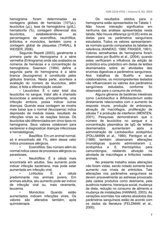 ISSN 2318-4752 – Volume 8, N2, 2020
7
hemograma foram determinadas as
contagens globais de hemácias (103/μL),
leucócitos (μL), taxa de hemoglobina (g/dL),
hematócrito (%), contagem diferencial dos
leucócitos, estabelecendo-se as
percentagens de eosinófilos, neutrófilos,
linfócitos e monócitos, também como a
contagem global de plaquetas (THRALL &
WEISER, 2006).
Segundo Repetti (2003), geralmente a
primeira parte do Hemograma é a série
vermelha (Eritrograma) onde são avaliados os
números de hemácias e a concentração de
hemoglobina. Swenson (1984) define a
segunda parte do hemograma é a série
branca (leucograma) é constituída pelos
glóbulos brancos. Nesta parte, acontece a
avaliação do número de leucócitos, além
disso, é feita a diferenciação celular:
- Leucócitos: É o valor total dos
leucócitos no sangue. Valor alto é chamado
leucocitose e assinala, principalmente, uma
infecção embora, possa indicar outras
doenças. Quando essa contagem se mostra
mais baixa que o normal (leucopenia) indica
depressão da medula óssea, resultado de
infecções virais ou de reações tóxicas. Os
leucócitos são diferenciados em cinco tipos no
hemograma. Seus valores colaboram para
esclarecer e diagnosticar doenças infecciosas
e hematológicas.
• Basófilos: Em um animal normal,
só é encontrado até 1%, além desse valor
indica processos alérgicos.
• Eosinófilos: Seu número além do
normal indica casos de processos alérgicos ou
parasitoses.
• Neutrófilos: É a célula mais
encontrada em adultos. Seu aumento pode
indicar infecção bacteriana, mas pode estar
aumentada em infecção viral.
• Linfócitos: É a célula
predominante nos animais jovens. Em
animais adultos, seu aumento pode ser indício
de infecção viral ou, mais raramente,
leucemia.
• Monócitos: Quando estão
aumentados indicam infecções virais. Os
valores são alterados também, após
quimioterapia.
Os resultados obtidos para o
hemograma estão apresentados na Tabela 1.
Não houve interação significativa em
nenhuma das análises apresentadas nesta
tabela. Não houve diferença (p>0,05) entre as
dietas para os parâmetros sanguíneos
estudados. Todos os valores apresentaram-
se normais quando comparados às tabelas de
referência (KANEKO, 1989; FRASER, 1991).
Valores semelhantes de hemograma foram
observados por Budiño et al., (2004), quando
estes verificaram a influência da adição de
probiótico e/ou prebiótico em dietas de leitões
desmamados sobre as atividades das
enzimas digestivas e parâmetros sanguíneos.
Nos trabalhos de Budiño e seus
colaboradores, os microingredientes testados
não influenciaram os valores dos parâmetros
sangüíneos estudados, conforme foi
observado para o consumo de vinhoto.
Alguns gêneros de bactérias intestinais
como Lactobacillus e Bifidobacterium estão
diretamente relacionados com o aumento da
resposta imune, produção de anticorpos,
ativação de macrófagos, proliferação de
células T e produção de interferon (MENTEN,
2001). Pesquisas demonstraram que o
número de leucócitos no sangue e a
concentração plasmática de IgG de leitões
desmamados aumentaram após a
administração de Lactobacillus acidophilus
(POLLMANN et al., 1980). Perdigon et al.
(1986) também observaram alterações
imunológicas quando administraram L.
acidophilus e S. thermophilus para
camundongos, relatando ativação na
atividade de macrófagos e linfócitos nestes
animais.
No presente trabalho estas alterações
não foram vistas, sendo notado somente leve
aumento nos níveis de eritrócitos. Tais
alterações nos parâmetros sanguíneos se
devem provavelmente ao estresse provocado
pela cadeia produtiva como desmame, pela
ausência materna, hierarquia social, mudança
de dieta, redução no consumo de alimento e
mudança de instalações (HANNAS, 2003). As
variações ocorridas nos valores absolutos dos
parâmetros sanguíneos estão de acordo com
os dados da literatura (FELDMAN et al.,
2000).
 
