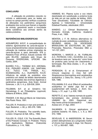 ISSN 2318-4752 – Volume 8, N2, 2020
9
CONCLUSÃO
A utilização do probiótico crescido no
vinhoto e selecionado para os testes em
suínos no campo permitiu verificar a ausência
de alterações nos parâmetros sanguíneos
analisados dos suínos que fizeram a ingestão
de vinhoto, garantindo assim a inocuidade
desta substância aos animais dentro da
cadeia produtiva.
REFERÊNCIAS BIBLIOGRÁFICAS
ASSUMPÇÃO, M.R.P. A competitividade do
sistema agroindustrial da cana-de-açúcar e
novos empreendimentos viáveis baseados na
utilização de matérias primas originadas da
cana-de-açúcar e seus derivados. 978 p.
Relatório Final. UFSCar, Estudo contrato 165
pelo IEL/CNI, realizado pelo Grupo de
Pesquisa DIVERICANA, UFSCAR. São
Carlos, 2004.
BUDIÑO, F.E.L.; THOMAZ, M.C.; KRONKA,
R.N.; PIZAURO JÚNIOR, J.M.; SANTANA,
A.E.; TUCCI, F.M.; FRAGA, A.L.;
SCANDOLERA, A.J.; HUAYNATE, R.A.R.
Influência da adição de probiótico e/ou
prebiótico em dietas de leitões desmamados
sobre as atividades das enzimas digestivas e
parâmetros sangüíneos. Acta Scien. Animal
Sciences, v. 26, n. 4, p. 529-536, 2004.
FELDMAN, B.F. et al. Schalm’s Vet.
Hematology. 5. ed. Philadelphia: Lippincott,
Williams & Wilkins, 2000.
FRASER, C.M. Manual Merck de Veterinária.
São Paulo: Roca, 1991.
FULLER, R. Probiotics in man and animals. J.
Appl. Bacteriol., v. 66, p. 365-378, 1989.
FULLER, R. Probiotics. The scientific basis,
London: Chapman & Hall, 328 p., 1992.
FULLER, R.; COLE, C.B. The Scientific Basic
of the Probiotic Concept. In: Probiotic: Theory
and Applications. Marlows: Chalcombe
Publications, p. 1-14, 1988.
HANNAS, M.I. Plasma suíno e ovo inteiro
desidratado em substituição a proteína bruta
do leite em pó nas rações de leitões. 2003,
Tese (Doutorado). Faculdade de Ciências
Agrárias e Veterinárias – Universidade
Estadual Paulista, Jaboticabal, 2003.
KANEKO, J.J. Clinical Biochemistry of
Domestic Animals. California: Academic
Press, 4 ed., 1989.
MENTEN, J. F. M. Aditivos alternativos na
nutrição de aves: probióticos e prebióticos. In:
REUNIÃO ANUAL DA SOCIEDADE
BRASILEIRA DE ZOOTECNIA, 38., 2001,
Piracicaba. Resumos., Piracicaba: SBZ, p.
141-157, 2001.
MOREIRA, I.; MARCIS Jr., M.; FURNLAN,
A.C.; PATRICIO, V.M.I.; OLIVEIRA, G.C. Uso
da levedura seca por “spray-dry” como fonte
de proteína para suínos em crescimento e
terminação. Rev Bras Zootec, v. 31, p. 962-
969, 2002.
PERDIGON, G. et al. Enhancement of
immune response in mice fed with
Streptococcus thermophilus and Lactobacillus
acidophilus. J. Dairy Sci., Savoy, v.70, p.919-
926, 1986.
POLLMANN, D.S. et al. Effect of Lactobacillus
acidophilus on starter pigs fed a diet
supplemented with lactose. J. Anim. Sci.,
Savoy, v. 51, supl. 1, p. 638, 1980.
REPETTI, E. et al. Valores normais do quadro
hematológico dos animais domésticos.
UNIMAR, 2p., 2003. Disponível em:
http://www.unimar.br/ciencias/6-2- 1.html.
Acesso em: 21 Ago. 2003.
SALMINEN, S. Clinical applications of
probiotic bacteria. Int. Dairy J., v. 8, p. 563-
572, 1998.
SEVELIUS, E. & ANDERSSON, M. Serum
protein eletrophoresis as a prognostic marker
of chronic liver disease in dogs. Vet. Record.,
v. 137, p. 663-667, 1995.
 