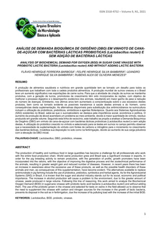 ISSN 2318-4752 – Volume 9, N1, 2021
1
ANÁLISE DE DEMANDA BIOQUÍMICA DE OXIGÊNIO (DBO) EM VINHOTO DE CANA-
DE-AÇÚCAR COM BACTÉRIAS LÁCTICAS PROBIOTICAS (Lactobacillus reuteri) E
SEM ADIÇÃO DE BACTÉRIAS LÁCTICAS
ANALYSIS OF BIOCHEMICAL DEMAND FOR OXYGEN (BOD) IN SUGAR CANE VINASSE WITH
PROBIOTIC LACTIC BACTERIA (Lactobacillus reuteri) AND WITHOUT ADDING LACTIC BACTERIA
FLÁVIO HENRIQUE FERREIRA BARBOSA1; FELIPE HENRIQUE SILVA BAMBIRRA2; LEANDRO
HENRIQUE SILVA BAMBIRRA3; RUBENS ALEX DE OLIVEIRA MENEZES4
RESUMO
A produção de alimentos saudáveis e nutritivos em grande quantidade tem se tornado um desafio para todos os
profissionais que trabalham com toda a cadeia produtiva alimentícia. A produção mundial de suínos cresceu e o Brasil
teve um aumento significativo nas exportações de carne suína. Para que a atividade de criação de suínos se mantenha
produtiva, com a geração de lucros, promotores de crescimento têm sido incorporados às rações, com objetivo de
melhorar o processo digestivo e o desempenho zootécnico dos animais, resultando em maior ganho de peso e redução
do número de doenças. Entretanto, nos últimos anos tem aumentado a conscientização sobre o uso excessivo destes
produtos, bem como se tornado evidente os possíveis transtornos à saúde destes animais e do homem, como
consequências desta suplementação. As alternativas disponíveis para substituição dos antimicrobianos na suinocultura
incluem a utilização de probióticos, prebióticos, simbióticos e agentes fitoterápicos. Quanto aos Sistemas Agroindustriais
(SAG) existentes no Brasil, sabe-se que o sucroalcooleiro se destaca pela importância social, econômica e política. O
aumento da produção de álcool acarretará um problema ao meio ambiente, devido à maior quantidade de vinhoto, resíduo
produzido em grande volume. Seguindo esta linha de raciocínio, este trabalho se propôs a analisar a Demanda Bioquímica
de Oxigênio (DBO) em vinhoto de cana-de-açúcar com bactérias lácticas probioticas (Lactobacillus reuteri) e sem adição
destas. A utilização do probiótico crescido no vinhoto e selecionado para os testes em suínos no campo permitiu observar
que a necessidade de suplementação do vinhoto com fontes de carbono e nitrogênio para o incremento no crescimento
das bactérias lácticas, inviabiliza sua disposição no solo como na fertiirrigação, devido ao aumento de sua carga poluidora
com a elevação da DBO inicial.
PALAVRAS-CHAVE: Lactobacillus, DBO, probiótico, vinasse.
ABSTRACT
The production of healthy and nutritious food in large quantities has become a challenge for all professionals who work
with the entire food production chain. World swine production grew and Brazil saw a significant increase in exports. In
order for the pig breeding activity to remain productive, with the generation of profits, growth promoters have been
incorporated into the rations, with the objective of improving the digestive process and the zootechnical performance of
the animals, resulting in greater weight gain and reduced number of diseases. However, in recent years there has been
an increase in awareness about the excessive use of these products, as well as the possible health disorders of these
animals and man, as consequences of this supplementation, have become evident. The alternatives available to replace
antimicrobials in pig farming include the use of probiotics, prebiotics, symbiotics and herbal agents. As for the Agroindustrial
Systems (SAG) in Brazil, it is known that the sugar and alcohol industry stands out for its social, economic and political
importance. The increase in alcohol production will cause a problem to the environment, due to the greater amount of
vinasse, waste produced in large volume. Following this line of reasoning, this work aimed to analyze the Biochemical
Oxygen Demand (BOD) in sugarcane vinasse with probiotic lactic acid bacteria (Lactobacillus reuteri) and without adding
them. The use of the probiotic grown in the vinasse and selected for tests on swine in the field allowed us to observe that
the need to supplement the vinasse with carbon and nitrogen sources for the increase in the growth of lactic bacteria,
prevents its disposal in the soil as in fertiirrigation, due the increase of its polluting load with the increase of the initial BOD.
KEYWORDS: Lactobacillus, BOD, probiotic, vinasse.
 