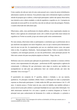 Como usuários da rede por meio de uma conta pessoal com o nome da autora (@laisbueno),
adicionamos usuários de interesse. Essa primeira etapa esteve diretamente ligada ao primeiro
método de pesquisa que se adotou, a observação participante: análise não apenas observatória,
mas interativa com o objeto estudado e a rede de seguidores e seguidos no site. A pesquisa era
anunciada em nosso perfil no site (em bio), mas não na rede por meio das postagens. Portanto,
o usuário observado não sabia desta ação.


Observamos, então, cinco profissionais de relações públicas, cinco organizações atuantes no
Brasil e cinco agências de comunicação social, sob o critério de qual tinha maior número de
seguidores no Twitter na ocasião, já que este número pode variar constantemente.


Por uma semana, observamos todos os participantes e concluímos que os profissionais são os
que atualizam suas páginas com maior frequência, uma vez que a maioria posta diariamente e
mais de uma vez por dia. As organizações, por sua vez, atualizam menos vezes, mas quase
todos os dias. As agências, finalmente, fazem postagens diárias. Todos os usuários falam de
si próprios, com mensagens pessoais, no caso dos profissionais, como promoção pessoal. Os
links mais comuns são para suas próprias páginas na Internet – blogs, sites etc.


Definimos uma nova amostra para aplicação de questionários, mantendo os mesmos critérios
iniciais, cinco representantes de cada grupo – profissionais de RP, organizações e agências de
comunicação. A diferença foi que priorizamos nesta etapa os usuários que também nos
acompanhavam na rede para que pudéssemos fazer um contato privado, por meio das
chamadas “direct messages”14.


O questionário era composto de 17 questões, abertas e fechadas e, em sua maioria,
qualitativas. Os principais resultados obtidos foram a confirmação de todas as proposições
expostas na observação participante. A idade média dos RPs que entrevistamos é de 31 a 40
anos. A maioria acessa o Twitter tanto de casa, como do trabalho, mas também utilizam o
acesso móvel (como pelo celular) e a principal finalidade do uso é para obter informação. Um
dado interessante analisado foi o de como e quando os usuários chegaram ao Twitter. O
principal meio para conhecimento da ferramenta foi a mídia ou indicações e a primeira a


14
         Mensagens diretas. Estas mensagens são restritas ao destinatário, de forma que somente este e o
remetente poderão ter acesso a elas.
                                                                                                           10
 