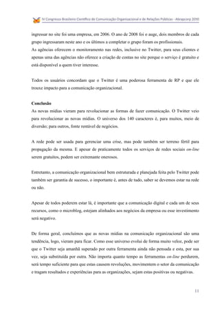 ingressar no site foi uma empresa, em 2006. O ano de 2008 foi o auge, dois membros de cada
grupo ingressaram neste ano e os últimos a completar o grupo foram os profissionais.
As agências oferecem o monitoramento nas redes, inclusive no Twitter, para seus clientes e
apenas uma das agências não oferece a criação de contas no site porque o serviço é gratuito e
está disponível a quem tiver interesse.


Todos os usuários concordam que o Twitter é uma poderosa ferramenta de RP e que ele
trouxe impacto para a comunicação organizacional.


Conclusão
As novas mídias vieram para revolucionar as formas de fazer comunicação. O Twitter veio
para revolucionar as novas mídias. O universo dos 140 caracteres é, para muitos, meio de
diversão; para outros, fonte rentável de negócios.


A rede pode ser usada para gerenciar uma crise, mas pode também ser terreno fértil para
propagação da mesma. E apesar de praticamente todos os serviços de redes sociais on-line
serem gratuitos, podem ser extremante onerosos.


Entretanto, a comunicação organizacional bem estruturada e planejada feita pelo Twitter pode
também ser garantia de sucesso, o importante é, antes de tudo, saber se devemos estar na rede
ou não.


Apesar de todos poderem estar lá, é importante que a comunicação digital e cada um de seus
recursos, como o microblog, estejam alinhados aos negócios da empresa ou esse investimento
será negativo.


De forma geral, concluímos que as novas mídias na comunicação organizacional são uma
tendência, logo, vieram para ficar. Como esse universo evolui de forma muito veloz, pode ser
que o Twitter seja amanhã superado por outra ferramenta ainda não pensada e esta, por sua
vez, seja substituída por outra. Não importa quanto tempo as ferramentas on-line perdurem,
será tempo suficiente para que estas causem revoluções, movimentem o setor da comunicação
e tragam resultados e experiências para as organizações, sejam estas positivas ou negativas.



                                                                                               11
 
