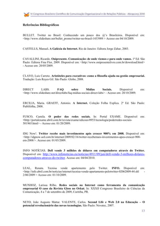 Referências Bibliográficas


BULLET. Twitter no Brasil: Conhecendo um pouco dos @’s Brasileiros. Disponível em:
<http://www.slideshare.net/bullet_promo/twitter-no-brasil-1453989 > Acesso em 04/10/2009.


CASTELLS, Manuel. A Galáxia da Internet. Rio de Janeiro: Editora Jorge Zahar, 2003.


CAVALLINI, Ricardo. Onipresente. Comunicação: de onde viemos e para onde vamos. 1ª Ed. São
Paulo: Editora Fina Flor, 2009. Disponível em: <http://www.onipresentelivro.com.br/download.html>
- Acesso em: 20/05/2009.


CLAVO, Luis Carreto. Aristóteles para executivos: como a filosofia ajuda na gestão empresarial.
Tradução: Luis Reyes Gil. São Paulo: Globo, 2008.


DIRECT         LABS.        FAQ          sobre      Mídias         Sociais.      Disponível      em:
<http://www.slideshare.net/directlabs/faq-midias-sociais-direct-labs> - Acesso em: 20/10/2009.


ERCILIA, Maria. GRAEFF, Antonio. A Internet. Coleção Folha Explica. 2ª Ed. São Paulo:
Publifolha, 2008.


FUSCO, Camila. O poder das redes sociais. In: Portal EXAME. Disponível                           em:
<http://portalexame.abril.com.br/revista/exame/edicoes/0953/tecnologia/poderredes-sociais-
501965.html> - Acesso em: 01/20/2009.


IDG Now!. Twitter recebe mais investimentos após crescer 900% em 2008. Disponível em:
<http://idgnow.uol.com.br/internet/2009/02/16/twitter-recebemais-investimentos-apos-crescer-900-
em-2008/>. Acesso em: 01/03/2009.


INFO NOTÍCIAS. Dell vende 3 milhões de dólares em computadores através do Twitter.
Disponível em: http://www.infonoticias.eu/noticias/4911/09/jun/dell-vende-3-milhoes-dolares-
computadores-atraves-do-twitter. Acesso em: 04/04/2010.


LEAL, Renata. Tecnisa vende apartemento pelo Twitter. INFO. Disponível em:
<http://info.abril.com.br/noticias/internet/tecnisa-vende-apartamento-pelotwitter-02062009-44.shl -
2/06/2009 > Acesso em: 01/10/2009.


MUNHOZ, Larissa Rilho. Redes sociais na Internet como ferramenta da comunicação
empresarial O caso da Revista Gloss no Orkut. In: XXXII Congresso Brasileiro de Ciências da
Comunicação, 4 a 7 de setembro de 2009, Curitiba, PR.


NETO, João Augusto Mattar. VALENTE, Carlos. Second Life e Web 2.0 na Educação – O
potencial revolucionário das novas tecnologias. São Paulo: Novatec, 2007.
                                                                                                 13
 