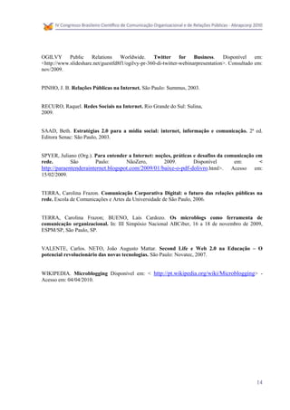 OGILVY Public         Relations Worldwide.        Twitter for Business. Disponível em:
<http://www.slideshare.net/guestfd8f1/ogilvy-pr-360-di-twitter-webinarpresentation>. Consultado em:
nov/2009.


PINHO, J. B. Relações Públicas na Internet. São Paulo: Summus, 2003.


RECURO, Raquel. Redes Sociais na Internet. Rio Grande do Sul: Sulina,
2009.


SAAD, Beth. Estratégias 2.0 para a mídia social: internet, informação e comunicação. 2ª ed.
Editora Senac: São Paulo, 2003.


SPYER, Juliano (Org.). Para entender a Internet: noções, práticas e desafios da comunicação em
rede.        São       Paulo:       NãoZero,        2009.         Disponível       em:       <
http://paraentenderainternet.blogspot.com/2009/01/baixe-o-pdf-dolivro.html>. Acesso em:
15/02/2009.


TERRA, Carolina Frazon. Comunicação Corporativa Digital: o futuro das relações públicas na
rede. Escola de Comunicações e Artes da Universidade de São Paulo, 2006.


TERRA, Carolina Frazon; BUENO, Laís Cardozo. Os microblogs como ferramenta de
comunicação organizacional. In: III Simpósio Nacional ABCiber, 16 a 18 de novembro de 2009,
ESPM/SP, São Paulo, SP.


VALENTE, Carlos. NETO, João Augusto Mattar. Second Life e Web 2.0 na Educação – O
potencial revolucionário das novas tecnologias. São Paulo: Novatec, 2007.


WIKIPEDIA. Microblogging Disponível em: < http://pt.wikipedia.org/wiki/Microblogging> -
Acesso em: 04/04/2010.




                                                                                                14
 
