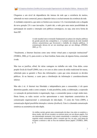 Chegamos a um nível de dependência tão intenso da rede que a existência de muitos,
sobretudo no meio comercial, passa a depender única e exclusivamente da existência da rede.
A realidade corporativa, que antes se limitava aos recursos 1.0, é incrementada com a chegada
da nova geração 2.0 e suas inovações. A partir daí, a rede gera uma maior possibilidade de
participação do usuário e interação com públicos estratégicos, ou seja, uma nova forma de
fazer RP.


                       A rede mundial está se tornando fundamental aos planos de relações públicas
                       de grande parcela das companhias [...] A própria natureza da rede mundial
                       oferece características que favorecem o trabalho de relações públicas. A
                       comunicação deixou de ser um monólogo para ser um diálogo. (PINHO,
                       2003, p. 17).


“Atualmente, a Internet funciona como uma vitrine virtual para a exposição institucional”
(TERRA, 2006, p.11), para existir e se fazer lembrar, basta estar, de alguma forma, conectado
à rede.


Mas isso se justifica, afinal, há várias vantagens no trabalho em rede. Uma delas, como
propõe Ercila & Graeff (2008), tem a ver com os altos custos da mídia tradicional de massa,
sobretudo para se garantir o fluxo das informações e para que estas alcancem os devidos
públicos. Já na Internet, o custo para a distribuição da informação é consideravelmente
inferior.


Mas não é só. A Internet traz liberdade e independência para o consumidor, é ele quem
determina quando, onde e como comprar. A rede possibilita, ainda, a colaboração, a expressão
e a sensação de pertencimento à organização, logo, o consumidor passa a exigir ainda mais.
Desta forma, as redes sociais on-line apresentaram a mais importante característica da
comunicação organizacional: a comunicação de mão-dupla. É como diz Terra (2009), a
comunicação digital possibilita interação e retorno (feedback). Esta é a chamada comunicação
simétrica ou assimétrica de mão-dupla.

                       As mídias sociais geram uma comunicação de duas vias entre os usuários e,
                       desse modo, não há um receptor ou emissor preso em um desses papéis. Em
                       um determinado momento você estará consumindo o conteúdo e no instante
                       seguinte estará comentando sobre o assunto que leu, ou seja, você passa de
                       receptor a emissor e não se fixa em nenhum desses papéis. (TERRA, 2009,
                       p. 7).


                                                                                                3
 