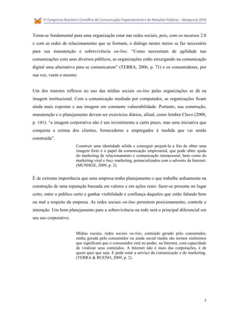 Torna-se fundamental para uma organização estar nas redes sociais, pois, com os recursos 2.0
e com as redes de relacionamento que se formam, o diálogo nestes meios se faz necessário
para sua manutenção e sobrevivência on-line. “Como necessitam de agilidade nas
comunicações com seus diversos públicos, as organizações estão enxergando na comunicação
digital uma alternativa para se comunicarem” (TERRA, 2006, p. 71) e os consumidores, por
sua vez, veem o mesmo.


Um dos maiores reflexos no uso das mídias sociais on-line pelas organizações se dá na
imagem institucional. Com a comunicação mediada por computador, as organizações ficam
ainda mais expostas e sua imagem em constante vulnerabilidade. Portanto, sua construção,
manutenção e o planejamento devem ser exercícios diários, afinal, como lembra Clavo (2008,
p. 141): “a imagem corporativa não é um investimento a curto prazo, mas uma iniciativa que
conquista a estima dos clientes, fornecedores e empregados à medida que vai sendo
construída”.
                       Construir uma identidade sólida e conseguir projetá-la a fim de obter uma
                       imagem forte é o papel da comunicação empresarial, que pode obter ajuda
                       do marketing de relacionamento e comunicação interpessoal, bem como do
                       marketing viral e buzz marketing, potencializados com o advento da Internet.
                       (MUNHOZ, 2009, p. 2).


É de extrema importância que uma empresa tenha planejamento e que trabalhe arduamente na
construção de uma reputação baseada em valores e em ações reais: fazer-se presente no lugar
certo, entre o público certo e ganhar visibilidade e confiança daqueles que estão falando bem
ou mal a respeito da empresa. As redes sociais on-line permitem posicionamento, controle e
interação. Um bom planejamento para a sobrevivência na rede será o principal diferencial em
seu uso corporativo.


                       Mídias sociais, redes sociais on-line, conteúdo gerado pelo consumidor,
                       mídia gerada pelo consumidor ou ainda social media são termos sinônimos
                       que significam que o consumidor está no poder, na Internet, com capacidade
                       de viralizar seus conteúdos. A Internet não é mais das corporações, é de
                       quem quer que seja. E pode estar a serviço da comunicação e do marketing.
                       (TERRA & BUENO, 2009, p. 2).




                                                                                                 4
 