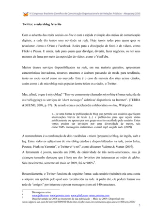 Twitter: o microblog favorito


Com o advento das redes sociais on-line e com a rápida evolução dos meios de comunicação
digitais, a cada dia temos uma novidade na rede. Hoje temos redes para quem quer se
relacionar, como o Orkut e Facebook. Redes para a divulgação de fotos e de vídeos, como
Flickr e Picasa. E ainda, rede para quem quer divulgar, divertir, fazer negócios, ou ter seus
minutos de fama por meio da exposição de vídeos, como o YouTube.


Muitos desses serviços disponibilizados na rede, em sua maioria gratuitos, apresentam
características inovadoras, recursos atraentes e acabam passando de moda para tendência,
tanto no meio social como no mercado. Este é o caso da maioria dos sites acima citados,
assim como o do microblog mais popular dentre todos os criados, o Twitter.


Mas, afinal, o que é microblog? “Tem-se comumente chamado microblog (forma reduzida de
microblogging) os serviços de 'short messages3 coletivas' disponíveis na Internet”. (TERRA
&BUENO, 2009, p. 07). De acordo com a enciclopédia colaborativa on-line, Wikipedia:

                           (...) é uma forma de publicação de blog que permite aos usuários que façam
                          atualizações breves de texto (...) e publicá-las para que sejam vistas
                          publicamente ou apenas por um grupo restrito escolhido pelo usuário. Estes
                          textos podem ser enviados por uma diversidade de meios, tais
                          como SMS, mensageiro instantâneo, e-mail, mp3 ou pela web. (2009)


A nomenclatura é a combinação de dois vocábulos - micro (pequeno) e blog, do inglês, web e
log. Entre todos os aplicativos de microblog criados e disponibilizados na rede, como Jaiku,
Pounce, Plurk ou Yammer4, o Twitter é “o rei”, como disseram Valente & Mattar (2007).
A ferramenta é jovem, nascida em 2006, da criatividade de três norte-americanos, mas já
alcançou tamanho destaque que é hoje um dos favoritos dos internautas ao redor do globo.
Seu crescimento, somente até maio de 2009, foi de 900%5.


Resumidamente, o Twitter funciona da seguinte forma: cada usuário (tuiteiro) cria uma conta
e adquire um apelido pelo qual será reconhecido na rede. A partir daí, ele poderá formar sua
rede de “amigos” por interesse e postar mensagens com até 140 caracteres.

3
       Mensagens curtas.
4
       www.jaiku.com; www.pownce.com; www.plurk.com; www.yammer.com.
5
       Dado levantado de 2008 ao momento de sua publicação – Maio de 2009. Disponível em:
www.idgnow.uol.com.br/internet/2009/02/16/twitter-recebe-mais-investimentos-apos-crescer-900-em-2008/
                                                                                                        5
 
