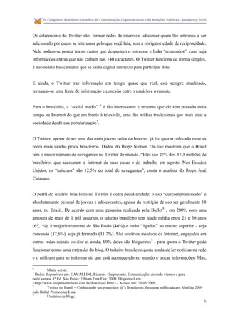 Os diferenciais do Twitter são: formar redes de interesse, adicionar quem lhe interessa e ser
adicionado por quem se interessar pelo que você fala, sem a obrigatoriedade de reciprocidade.
Nele podem-se postar textos curtos que despertem o interesse e links “resumidos”, caso haja
informações extras que não caibam nos 140 caracteres. O Twitter funciona de forma simples,
é necessário basicamente que se saiba digitar um texto para participar dele.


E ainda, o Twitter traz informação em tempo quase que real, está sempre atualizado,
tornando-se uma fonte de informação e conexão entre o usuário e o mundo.

                                         6
Para o brasileiro, a “social media”          é tão interessante e atraente que ele tem passado mais
tempo na Internet do que em frente à televisão, uma das mídias tradicionais que mais atrai a
sociedade desde sua popularização7.


O Twitter, apesar de ser uma das mais jovens redes da Internet, já é o quarto colocado entre as
redes mais usadas pelos brasileiros. Dados do Ibope Nielsen On-line mostram que o Brasil
tem o maior número de navegantes no Twitter do mundo. “Eles são 27% dos 37,3 milhões de
brasileiros que acessaram a Internet de suas casas e do trabalho em agosto. Nos Estados
Unidos, os “tuiteiros” são 12,5% do total de navegantes”, conta o analista do Ibope José
Calazans.


O perfil do usuário brasileiro no Twitter é outra peculiaridade: o uso “descompromissado” e
absolutamente pessoal de jovens e adolescentes, apesar da restrição de uso ser geralmente 18
anos, no Brasil. De acordo com uma pesquisa realizada pela Bullet 8 , em 2009, com uma
amostra de mais de 1 mil usuários, o tuiteiro brasileiro tem idade média entre 21 e 30 anos
(65,1%), é majoritariamente de São Paulo (46%) e estão “ligados” ao ensino superior – seja
cursando (37,6%), seja já formado (31,7%). São usuários assíduos da Internet, engajados em
outras redes sociais on-line e, ainda, 60% deles são blogueiros9 , para quem o Twitter pode
funcionar como uma extensão do blog. O tuiteiro brasileiro gosta ainda de ler notícias na rede
e o utilizam para se informar do que está acontecendo no mundo e trocar informações. Mas,

6
         Mídia social.
7
  Dados disponíveis em: CAVALLINI, Ricardo. Onipresente. Comunicação: de onde viemos e para
onde vamos. 1ª Ed. São Paulo: Editora Fina Flor, 2009. Disponível em:
<http://www.onipresentelivro.com.br/download.html> - Acesso em: 20/05/2009.
8
         Twitter no Brasil – Conhecendo um pouco dos @’s Brasileiros. Pesquisa publicada em Abril de 2009
pela Bullet Promoções Ltda.
9
         Usuários de blogs.
                                                                                                            6
 