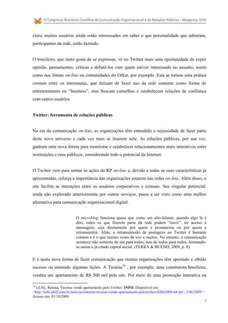 claro, muitos usuários ainda estão interessados em saber o que personalidade que admiram,
participantes da rede, estão fazendo.


O brasileiro, que tanto gosta de se expressar, vê no Twitter mais uma oportunidade de expor
opinião, pensamentos, críticas e debatê-los com quem estiver interessado no assunto, assim
como nos fóruns on-line ou comunidades do Orkut, por exemplo. Esta se tornou uma prática
comum entre os internautas, que deixam de fazer uso da rede somente como forma de
entretenimento ou “business”, mas buscam conselhos e estabelecem relações de confiança
com outros usuários.


Twitter: ferramenta de relações públicas


Na era da comunicação on-line, as organizações têm entendido a necessidade de fazer parte
deste novo universo e cada vez mais se inserem nele. As relações públicas, por sua vez,
ganham uma nova forma para monitorar e estabelecer relacionamentos mais interativos entre
instituições e seus públicos, considerando todo o potencial da Internet.


O Twitter vem para somar às ações de RP on-line e, devido a todas as suas características já
apresentadas, reforça a importância das organizações estarem nas redes on-line. Além disso, o
site facilita as interações entre os usuários corporativos e comuns. Seu singular potencial,
ainda não explorado anteriormente por outros serviços, passa a ser visto como uma melhor
alternativa para comunicação organizacional digital.


                            O microblog funciona quase que como um alto-falante, quando algo lá é
                            dito, todos os que fizerem parte da rede podem “ouvir”, ter acesso à
                            mensagem, seja diretamente por quem a pronunciou ou por quem a
                            retransmitirá. Aliás, a retransmissão de postagens no Twitter é bastante
                            comum e é o que muitas vezes dá voz a muitos. No entanto, a comunicação
                            acontece não somente de um para todos, mas de todos para todos, formando-
                            se assim o já citado capital social. (TERRA & BUENO, 2009, p. 8).

E é nesta nova forma de fazer comunicação que muitas organizações têm apostado e obtido
sucesso ou ensinado algumas lições. A Tecnisa10 , por exemplo, uma construtora brasileira,
vendeu um apartamento de R$ 500 mil pelo site. Por meio de uma promoção interativa na

10
  LEAL, Renata. Tecnisa vende apartemento pelo Twitter. INFO. Disponível em:
<http://info.abril.com.br/noticias/internet/tecnisa-vende-apartamento-pelotwitter-02062009-44.shl - 2/06/2009 >
Acesso em: 01/10/2009
                                                                                                              7
 