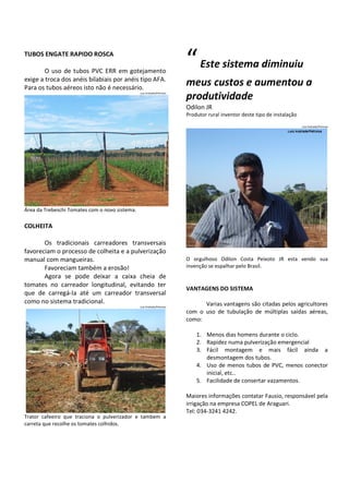 TUBOS ENGATE RAPIDO ROSCA
O uso de tubos PVC ERR em gotejamento
exige a troca dos anéis bilabiais por anéis tipo AFA.
Para os tubos aéreos isto não é necessário.
Luiz Andrade/Petroisa

“ Este sistema diminuiu
meus custos e aumentou a
produtividade
Odilon JR
Produtor rural inventor deste tipo de instalação
Luiz Andrade/Petroisa

Área da Trebeschi Tomates com o novo sistema.

COLHEITA
Os tradicionais carreadores transversais
favoreciam o processo de colheita e a pulverização
manual com mangueiras.
Favoreciam também a erosão!
Agora se pode deixar a caixa cheia de
tomates no carreador longitudinal, evitando ter
que de carregá-la até um carreador transversal
como no sistema tradicional.
Luiz Andrade/Petroisa

O orgulhoso Odilon Costa Peixoto JR esta vendo sua
invenção se espalhar pelo Brasil.

VANTAGENS DO SISTEMA
Varias vantagens são citadas pelos agricultores
com o uso de tubulação de múltiplas saídas aéreas,
como:
1. Menos dias homens durante o ciclo.
2. Rapidez numa pulverização emergencial
3. Fácil montagem e mais fácil ainda a
desmontagem dos tubos.
4. Uso de menos tubos de PVC, menos conector
inicial, etc..
5. Facilidade de consertar vazamentos.
Maiores informações contatar Fausio, responsável pela
irrigação na empresa COPEL de Araguari.
Tel: 034-3241 4242.

Trator cafeeiro que traciona o pulverizador e tambem a
carreta que recolhe os tomates colhidos.

 